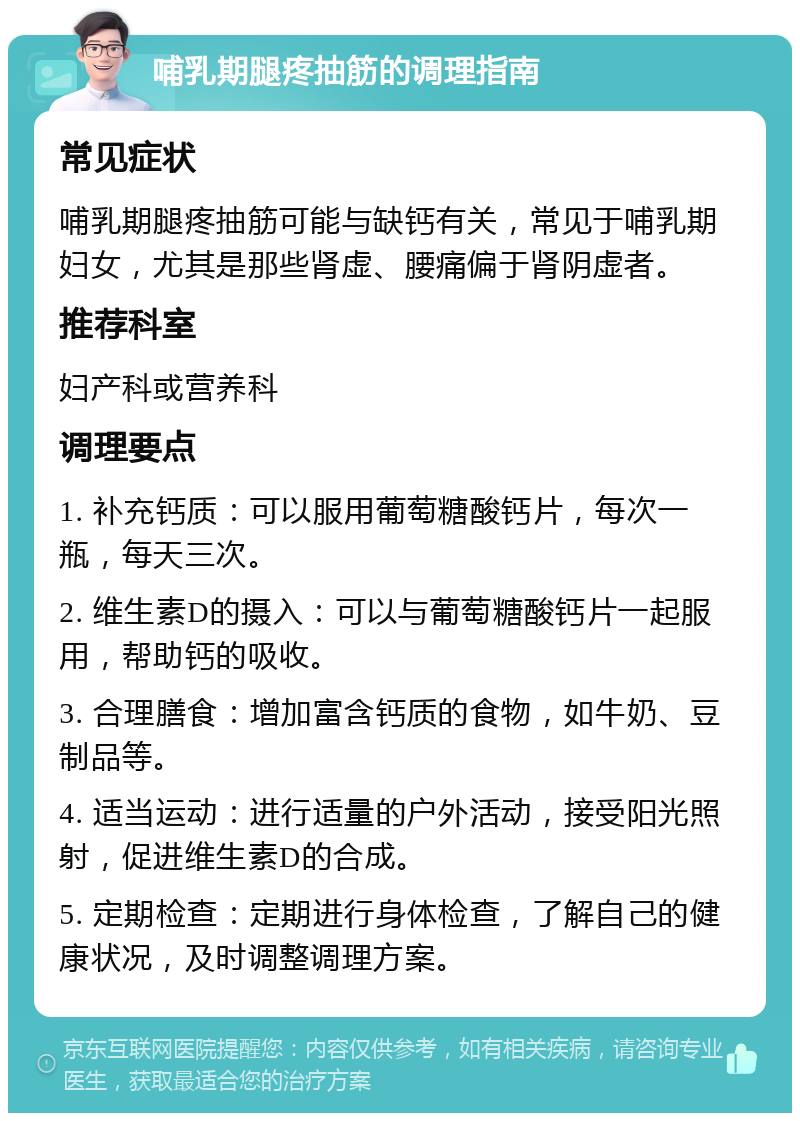 哺乳期腿疼抽筋的调理指南 常见症状 哺乳期腿疼抽筋可能与缺钙有关，常见于哺乳期妇女，尤其是那些肾虚、腰痛偏于肾阴虚者。 推荐科室 妇产科或营养科 调理要点 1. 补充钙质：可以服用葡萄糖酸钙片，每次一瓶，每天三次。 2. 维生素D的摄入：可以与葡萄糖酸钙片一起服用，帮助钙的吸收。 3. 合理膳食：增加富含钙质的食物，如牛奶、豆制品等。 4. 适当运动：进行适量的户外活动，接受阳光照射，促进维生素D的合成。 5. 定期检查：定期进行身体检查，了解自己的健康状况，及时调整调理方案。