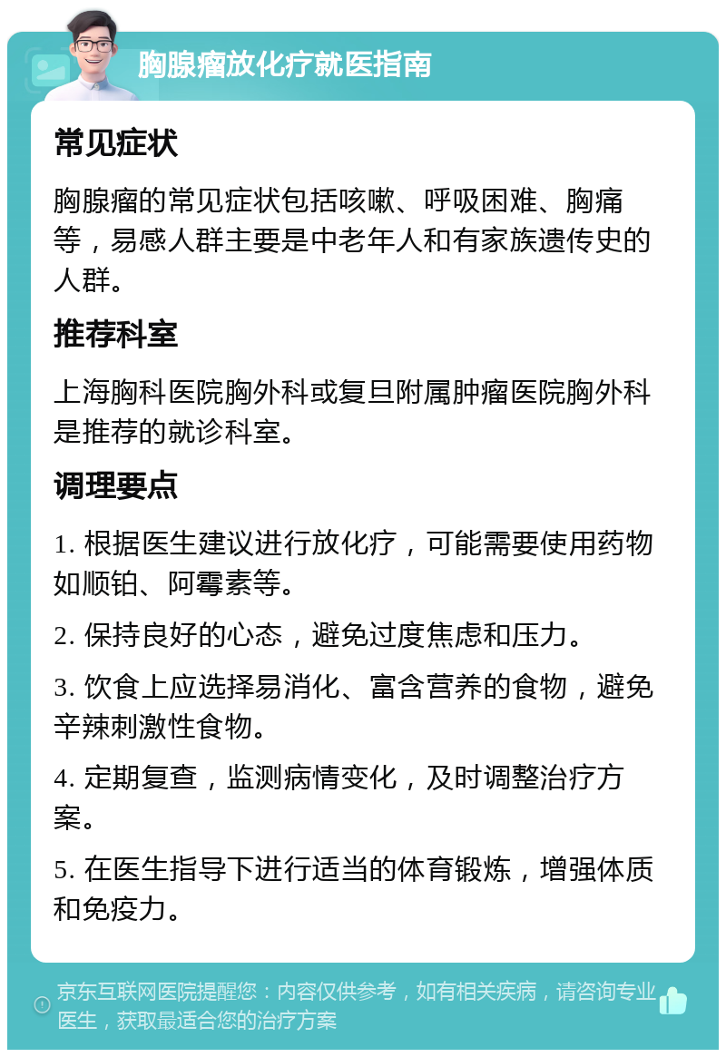 胸腺瘤放化疗就医指南 常见症状 胸腺瘤的常见症状包括咳嗽、呼吸困难、胸痛等，易感人群主要是中老年人和有家族遗传史的人群。 推荐科室 上海胸科医院胸外科或复旦附属肿瘤医院胸外科是推荐的就诊科室。 调理要点 1. 根据医生建议进行放化疗，可能需要使用药物如顺铂、阿霉素等。 2. 保持良好的心态，避免过度焦虑和压力。 3. 饮食上应选择易消化、富含营养的食物，避免辛辣刺激性食物。 4. 定期复查，监测病情变化，及时调整治疗方案。 5. 在医生指导下进行适当的体育锻炼，增强体质和免疫力。