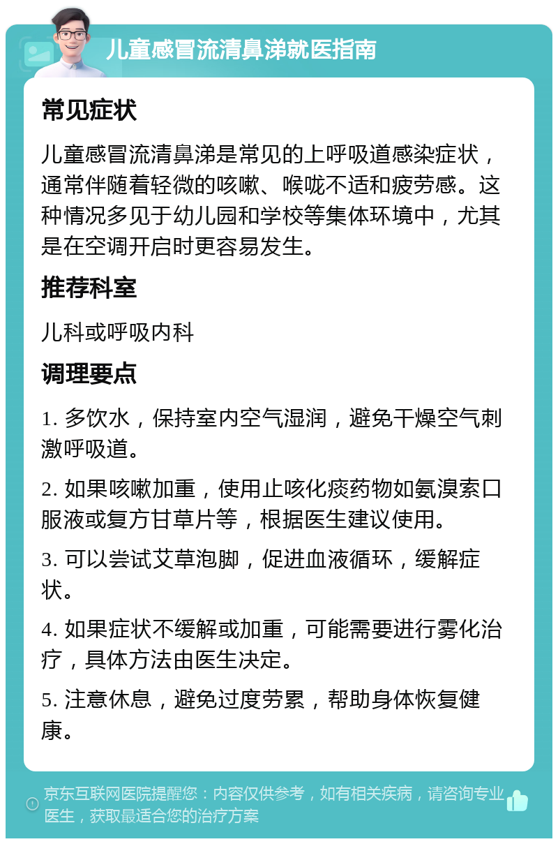 儿童感冒流清鼻涕就医指南 常见症状 儿童感冒流清鼻涕是常见的上呼吸道感染症状，通常伴随着轻微的咳嗽、喉咙不适和疲劳感。这种情况多见于幼儿园和学校等集体环境中，尤其是在空调开启时更容易发生。 推荐科室 儿科或呼吸内科 调理要点 1. 多饮水，保持室内空气湿润，避免干燥空气刺激呼吸道。 2. 如果咳嗽加重，使用止咳化痰药物如氨溴索口服液或复方甘草片等，根据医生建议使用。 3. 可以尝试艾草泡脚，促进血液循环，缓解症状。 4. 如果症状不缓解或加重，可能需要进行雾化治疗，具体方法由医生决定。 5. 注意休息，避免过度劳累，帮助身体恢复健康。