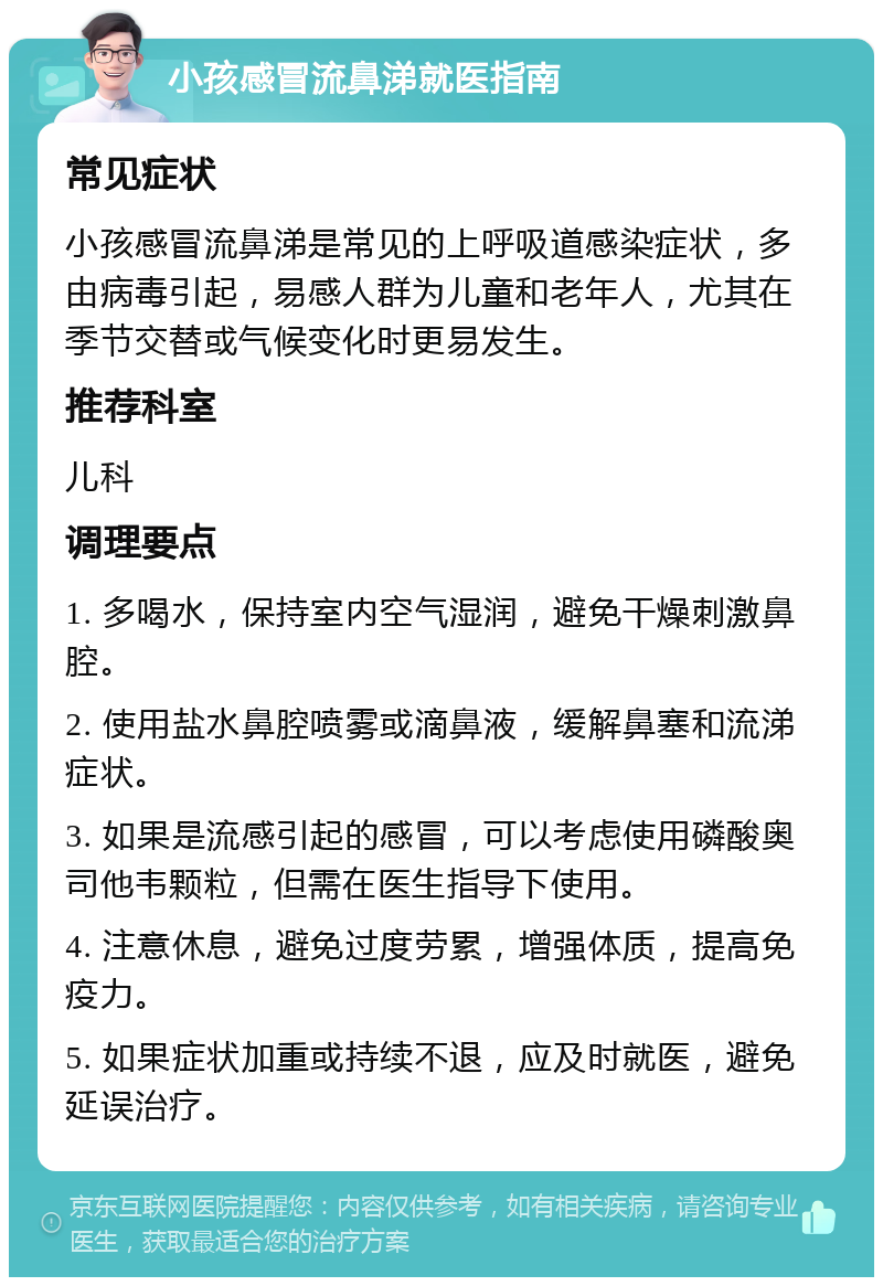 小孩感冒流鼻涕就医指南 常见症状 小孩感冒流鼻涕是常见的上呼吸道感染症状，多由病毒引起，易感人群为儿童和老年人，尤其在季节交替或气候变化时更易发生。 推荐科室 儿科 调理要点 1. 多喝水，保持室内空气湿润，避免干燥刺激鼻腔。 2. 使用盐水鼻腔喷雾或滴鼻液，缓解鼻塞和流涕症状。 3. 如果是流感引起的感冒，可以考虑使用磷酸奥司他韦颗粒，但需在医生指导下使用。 4. 注意休息，避免过度劳累，增强体质，提高免疫力。 5. 如果症状加重或持续不退，应及时就医，避免延误治疗。