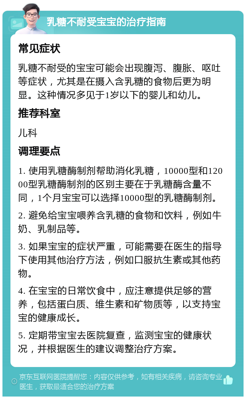 乳糖不耐受宝宝的治疗指南 常见症状 乳糖不耐受的宝宝可能会出现腹泻、腹胀、呕吐等症状，尤其是在摄入含乳糖的食物后更为明显。这种情况多见于1岁以下的婴儿和幼儿。 推荐科室 儿科 调理要点 1. 使用乳糖酶制剂帮助消化乳糖，10000型和12000型乳糖酶制剂的区别主要在于乳糖酶含量不同，1个月宝宝可以选择10000型的乳糖酶制剂。 2. 避免给宝宝喂养含乳糖的食物和饮料，例如牛奶、乳制品等。 3. 如果宝宝的症状严重，可能需要在医生的指导下使用其他治疗方法，例如口服抗生素或其他药物。 4. 在宝宝的日常饮食中，应注意提供足够的营养，包括蛋白质、维生素和矿物质等，以支持宝宝的健康成长。 5. 定期带宝宝去医院复查，监测宝宝的健康状况，并根据医生的建议调整治疗方案。