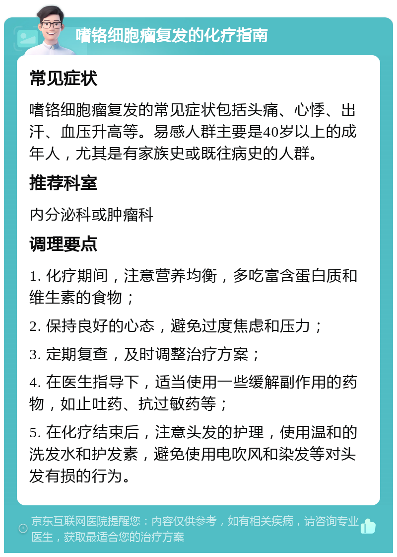 嗜铬细胞瘤复发的化疗指南 常见症状 嗜铬细胞瘤复发的常见症状包括头痛、心悸、出汗、血压升高等。易感人群主要是40岁以上的成年人，尤其是有家族史或既往病史的人群。 推荐科室 内分泌科或肿瘤科 调理要点 1. 化疗期间，注意营养均衡，多吃富含蛋白质和维生素的食物； 2. 保持良好的心态，避免过度焦虑和压力； 3. 定期复查，及时调整治疗方案； 4. 在医生指导下，适当使用一些缓解副作用的药物，如止吐药、抗过敏药等； 5. 在化疗结束后，注意头发的护理，使用温和的洗发水和护发素，避免使用电吹风和染发等对头发有损的行为。