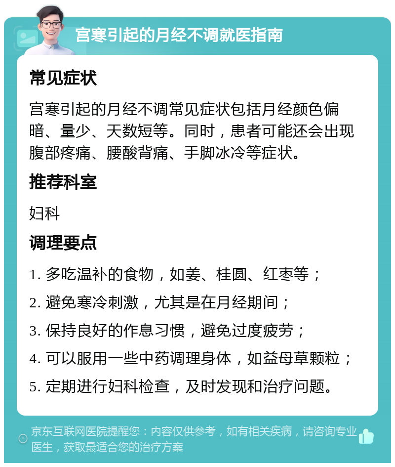 宫寒引起的月经不调就医指南 常见症状 宫寒引起的月经不调常见症状包括月经颜色偏暗、量少、天数短等。同时，患者可能还会出现腹部疼痛、腰酸背痛、手脚冰冷等症状。 推荐科室 妇科 调理要点 1. 多吃温补的食物，如姜、桂圆、红枣等； 2. 避免寒冷刺激，尤其是在月经期间； 3. 保持良好的作息习惯，避免过度疲劳； 4. 可以服用一些中药调理身体，如益母草颗粒； 5. 定期进行妇科检查，及时发现和治疗问题。