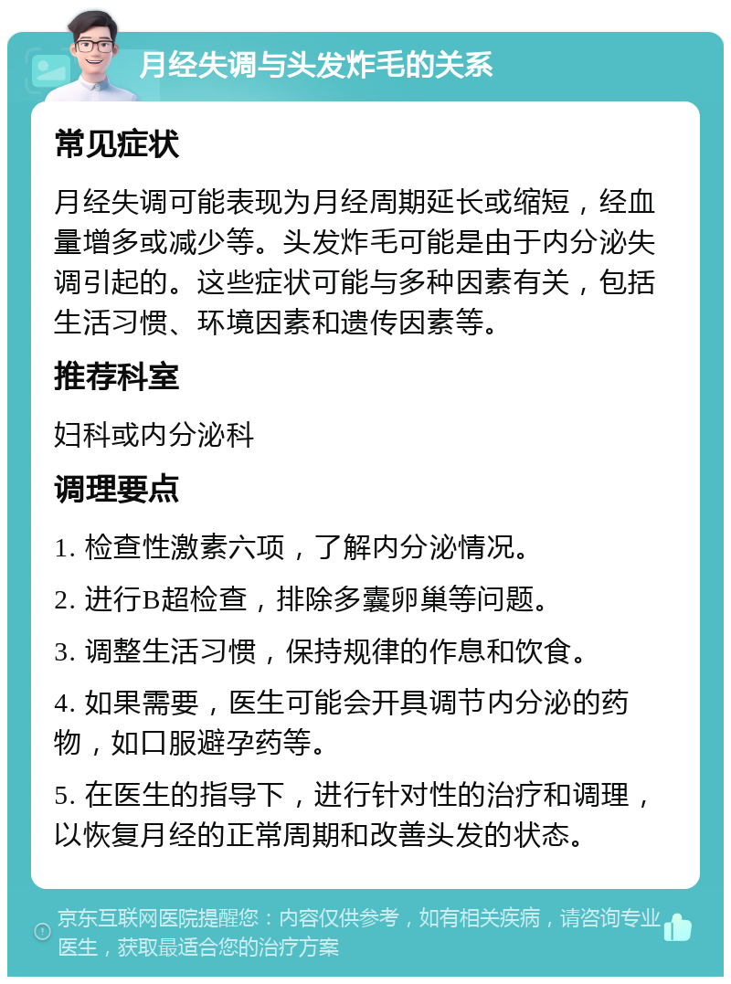 月经失调与头发炸毛的关系 常见症状 月经失调可能表现为月经周期延长或缩短，经血量增多或减少等。头发炸毛可能是由于内分泌失调引起的。这些症状可能与多种因素有关，包括生活习惯、环境因素和遗传因素等。 推荐科室 妇科或内分泌科 调理要点 1. 检查性激素六项，了解内分泌情况。 2. 进行B超检查，排除多囊卵巢等问题。 3. 调整生活习惯，保持规律的作息和饮食。 4. 如果需要，医生可能会开具调节内分泌的药物，如口服避孕药等。 5. 在医生的指导下，进行针对性的治疗和调理，以恢复月经的正常周期和改善头发的状态。