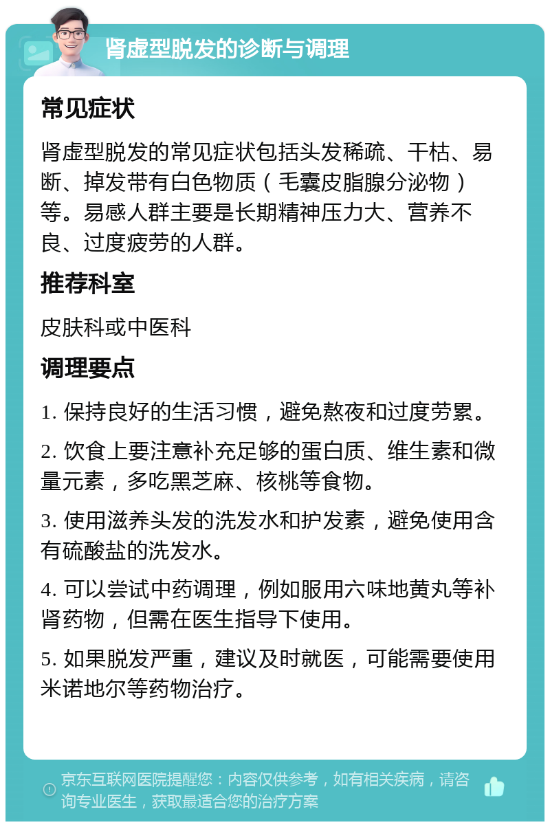 肾虚型脱发的诊断与调理 常见症状 肾虚型脱发的常见症状包括头发稀疏、干枯、易断、掉发带有白色物质（毛囊皮脂腺分泌物）等。易感人群主要是长期精神压力大、营养不良、过度疲劳的人群。 推荐科室 皮肤科或中医科 调理要点 1. 保持良好的生活习惯，避免熬夜和过度劳累。 2. 饮食上要注意补充足够的蛋白质、维生素和微量元素，多吃黑芝麻、核桃等食物。 3. 使用滋养头发的洗发水和护发素，避免使用含有硫酸盐的洗发水。 4. 可以尝试中药调理，例如服用六味地黄丸等补肾药物，但需在医生指导下使用。 5. 如果脱发严重，建议及时就医，可能需要使用米诺地尔等药物治疗。