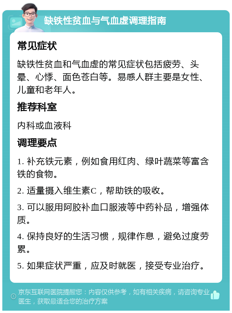 缺铁性贫血与气血虚调理指南 常见症状 缺铁性贫血和气血虚的常见症状包括疲劳、头晕、心悸、面色苍白等。易感人群主要是女性、儿童和老年人。 推荐科室 内科或血液科 调理要点 1. 补充铁元素，例如食用红肉、绿叶蔬菜等富含铁的食物。 2. 适量摄入维生素C，帮助铁的吸收。 3. 可以服用阿胶补血口服液等中药补品，增强体质。 4. 保持良好的生活习惯，规律作息，避免过度劳累。 5. 如果症状严重，应及时就医，接受专业治疗。