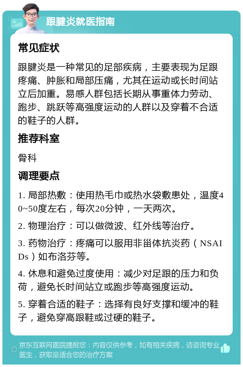 跟腱炎就医指南 常见症状 跟腱炎是一种常见的足部疾病，主要表现为足跟疼痛、肿胀和局部压痛，尤其在运动或长时间站立后加重。易感人群包括长期从事重体力劳动、跑步、跳跃等高强度运动的人群以及穿着不合适的鞋子的人群。 推荐科室 骨科 调理要点 1. 局部热敷：使用热毛巾或热水袋敷患处，温度40~50度左右，每次20分钟，一天两次。 2. 物理治疗：可以做微波、红外线等治疗。 3. 药物治疗：疼痛可以服用非甾体抗炎药（NSAIDs）如布洛芬等。 4. 休息和避免过度使用：减少对足跟的压力和负荷，避免长时间站立或跑步等高强度运动。 5. 穿着合适的鞋子：选择有良好支撑和缓冲的鞋子，避免穿高跟鞋或过硬的鞋子。