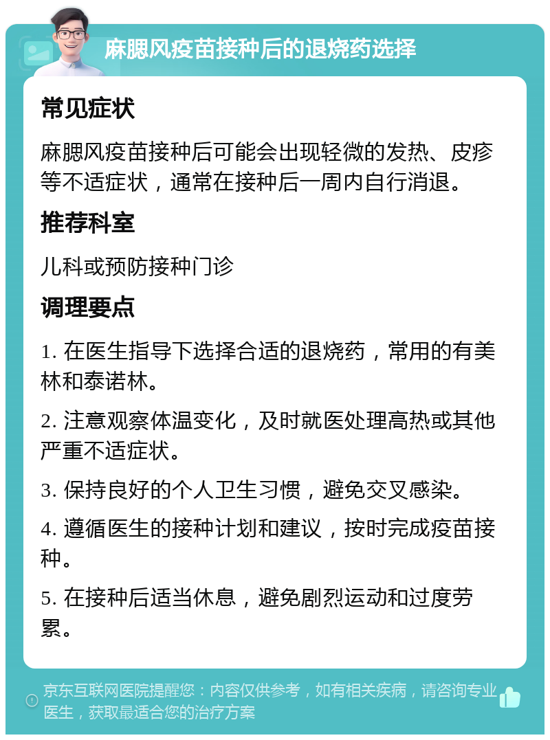 麻腮风疫苗接种后的退烧药选择 常见症状 麻腮风疫苗接种后可能会出现轻微的发热、皮疹等不适症状，通常在接种后一周内自行消退。 推荐科室 儿科或预防接种门诊 调理要点 1. 在医生指导下选择合适的退烧药，常用的有美林和泰诺林。 2. 注意观察体温变化，及时就医处理高热或其他严重不适症状。 3. 保持良好的个人卫生习惯，避免交叉感染。 4. 遵循医生的接种计划和建议，按时完成疫苗接种。 5. 在接种后适当休息，避免剧烈运动和过度劳累。