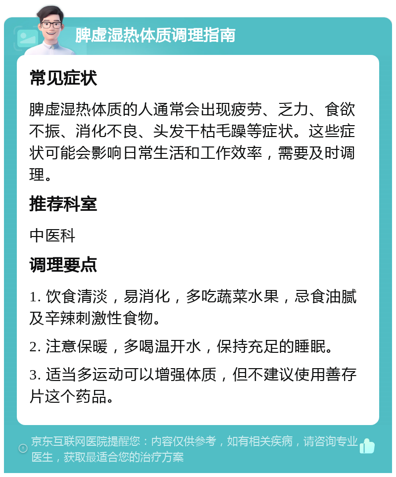 脾虚湿热体质调理指南 常见症状 脾虚湿热体质的人通常会出现疲劳、乏力、食欲不振、消化不良、头发干枯毛躁等症状。这些症状可能会影响日常生活和工作效率，需要及时调理。 推荐科室 中医科 调理要点 1. 饮食清淡，易消化，多吃蔬菜水果，忌食油腻及辛辣刺激性食物。 2. 注意保暖，多喝温开水，保持充足的睡眠。 3. 适当多运动可以增强体质，但不建议使用善存片这个药品。