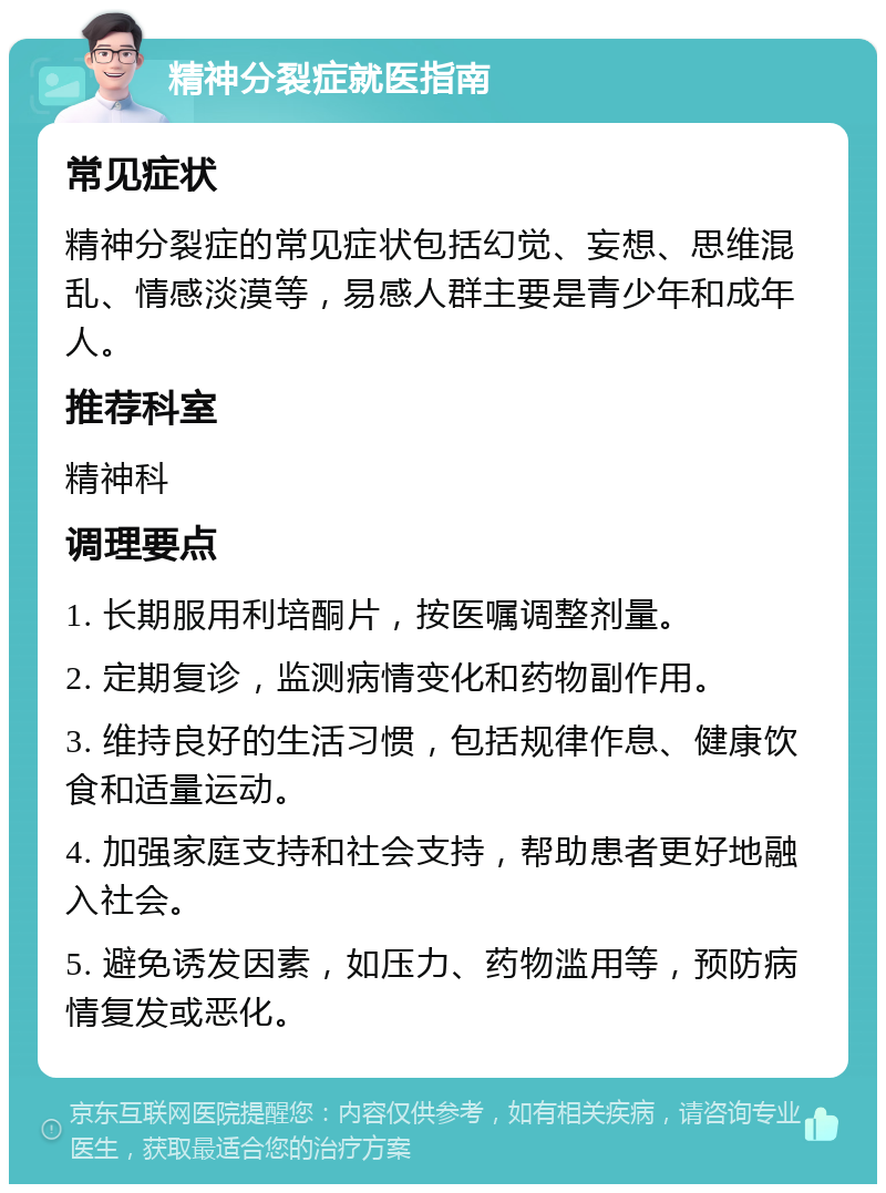 精神分裂症就医指南 常见症状 精神分裂症的常见症状包括幻觉、妄想、思维混乱、情感淡漠等，易感人群主要是青少年和成年人。 推荐科室 精神科 调理要点 1. 长期服用利培酮片，按医嘱调整剂量。 2. 定期复诊，监测病情变化和药物副作用。 3. 维持良好的生活习惯，包括规律作息、健康饮食和适量运动。 4. 加强家庭支持和社会支持，帮助患者更好地融入社会。 5. 避免诱发因素，如压力、药物滥用等，预防病情复发或恶化。