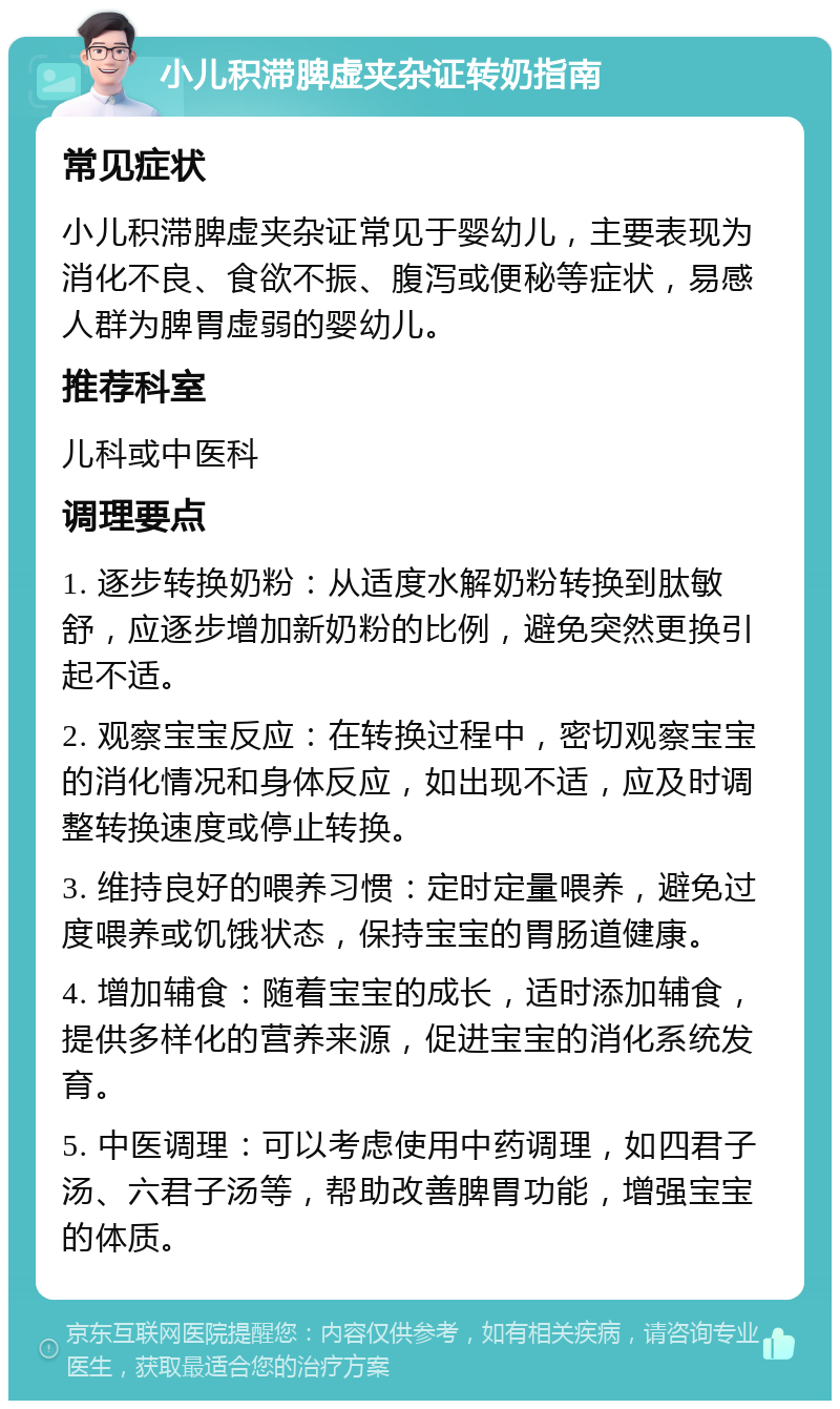 小儿积滞脾虚夹杂证转奶指南 常见症状 小儿积滞脾虚夹杂证常见于婴幼儿，主要表现为消化不良、食欲不振、腹泻或便秘等症状，易感人群为脾胃虚弱的婴幼儿。 推荐科室 儿科或中医科 调理要点 1. 逐步转换奶粉：从适度水解奶粉转换到肽敏舒，应逐步增加新奶粉的比例，避免突然更换引起不适。 2. 观察宝宝反应：在转换过程中，密切观察宝宝的消化情况和身体反应，如出现不适，应及时调整转换速度或停止转换。 3. 维持良好的喂养习惯：定时定量喂养，避免过度喂养或饥饿状态，保持宝宝的胃肠道健康。 4. 增加辅食：随着宝宝的成长，适时添加辅食，提供多样化的营养来源，促进宝宝的消化系统发育。 5. 中医调理：可以考虑使用中药调理，如四君子汤、六君子汤等，帮助改善脾胃功能，增强宝宝的体质。