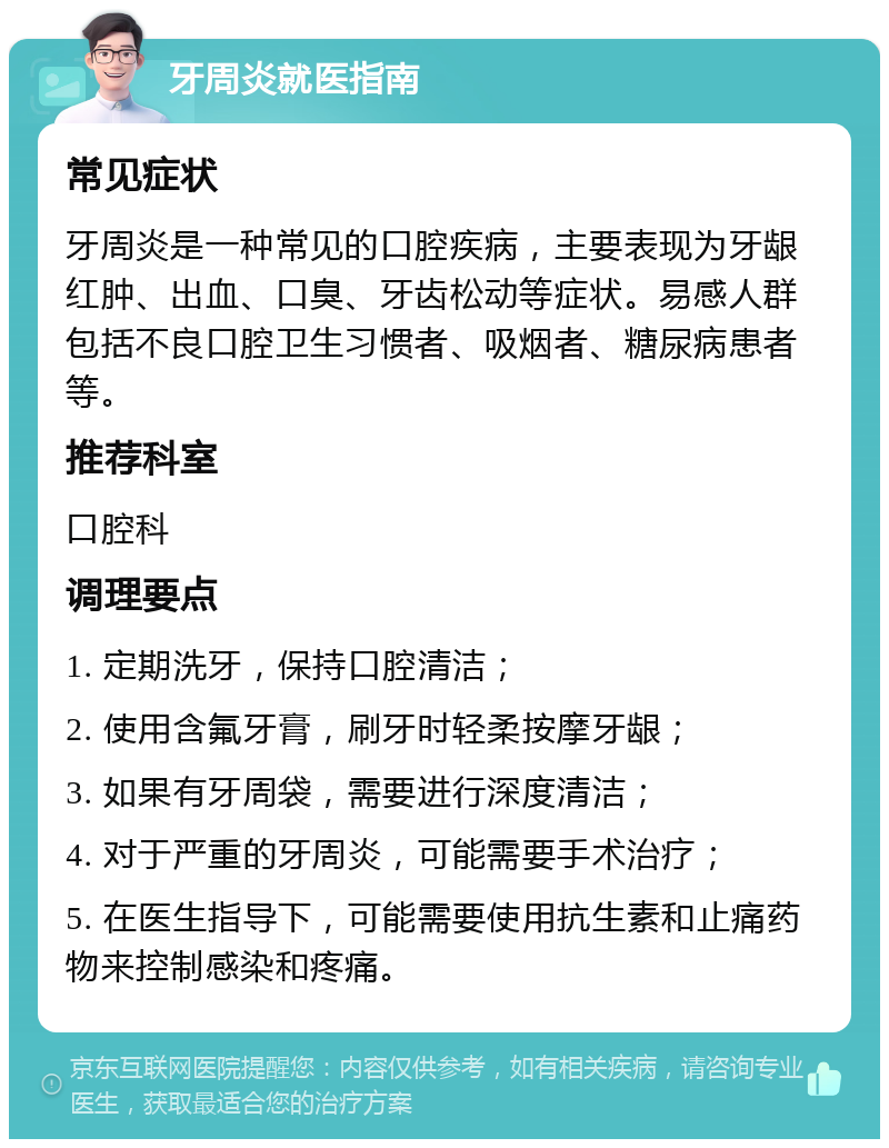 牙周炎就医指南 常见症状 牙周炎是一种常见的口腔疾病，主要表现为牙龈红肿、出血、口臭、牙齿松动等症状。易感人群包括不良口腔卫生习惯者、吸烟者、糖尿病患者等。 推荐科室 口腔科 调理要点 1. 定期洗牙，保持口腔清洁； 2. 使用含氟牙膏，刷牙时轻柔按摩牙龈； 3. 如果有牙周袋，需要进行深度清洁； 4. 对于严重的牙周炎，可能需要手术治疗； 5. 在医生指导下，可能需要使用抗生素和止痛药物来控制感染和疼痛。