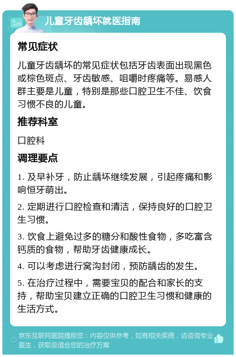 儿童牙齿龋坏就医指南 常见症状 儿童牙齿龋坏的常见症状包括牙齿表面出现黑色或棕色斑点、牙齿敏感、咀嚼时疼痛等。易感人群主要是儿童，特别是那些口腔卫生不佳、饮食习惯不良的儿童。 推荐科室 口腔科 调理要点 1. 及早补牙，防止龋坏继续发展，引起疼痛和影响恒牙萌出。 2. 定期进行口腔检查和清洁，保持良好的口腔卫生习惯。 3. 饮食上避免过多的糖分和酸性食物，多吃富含钙质的食物，帮助牙齿健康成长。 4. 可以考虑进行窝沟封闭，预防龋齿的发生。 5. 在治疗过程中，需要宝贝的配合和家长的支持，帮助宝贝建立正确的口腔卫生习惯和健康的生活方式。