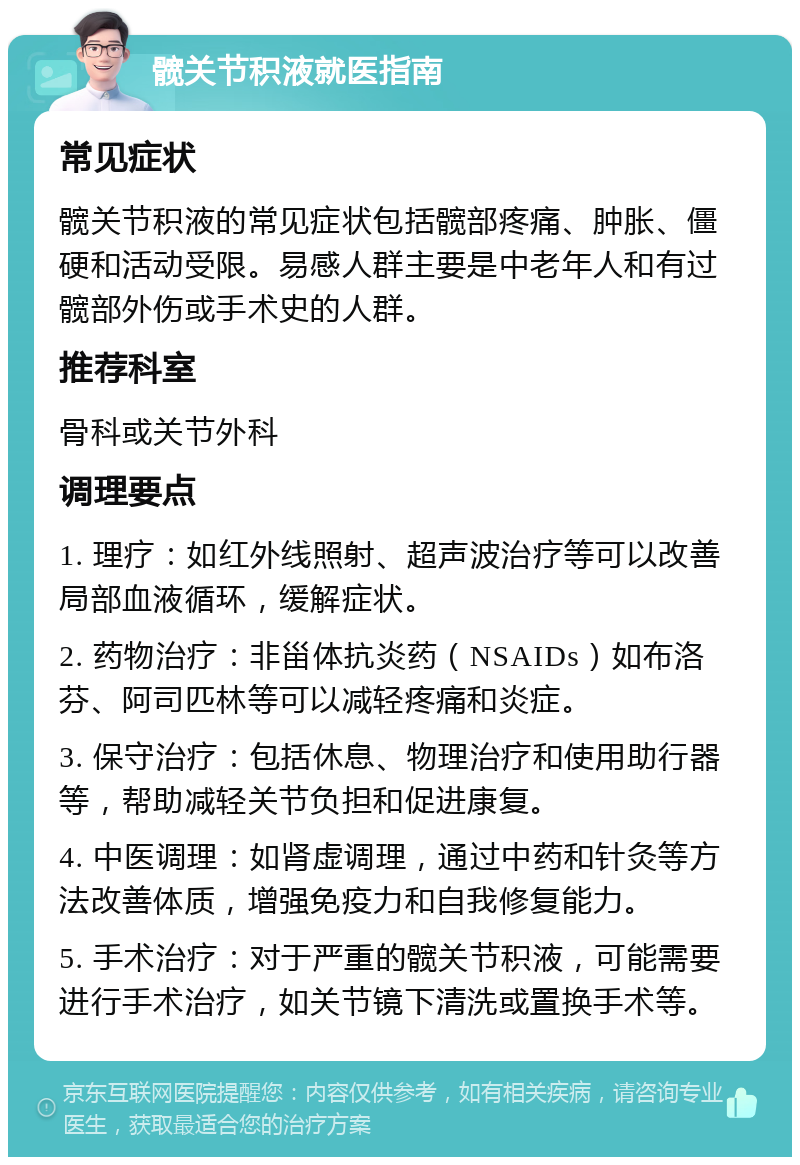 髋关节积液就医指南 常见症状 髋关节积液的常见症状包括髋部疼痛、肿胀、僵硬和活动受限。易感人群主要是中老年人和有过髋部外伤或手术史的人群。 推荐科室 骨科或关节外科 调理要点 1. 理疗：如红外线照射、超声波治疗等可以改善局部血液循环，缓解症状。 2. 药物治疗：非甾体抗炎药（NSAIDs）如布洛芬、阿司匹林等可以减轻疼痛和炎症。 3. 保守治疗：包括休息、物理治疗和使用助行器等，帮助减轻关节负担和促进康复。 4. 中医调理：如肾虚调理，通过中药和针灸等方法改善体质，增强免疫力和自我修复能力。 5. 手术治疗：对于严重的髋关节积液，可能需要进行手术治疗，如关节镜下清洗或置换手术等。