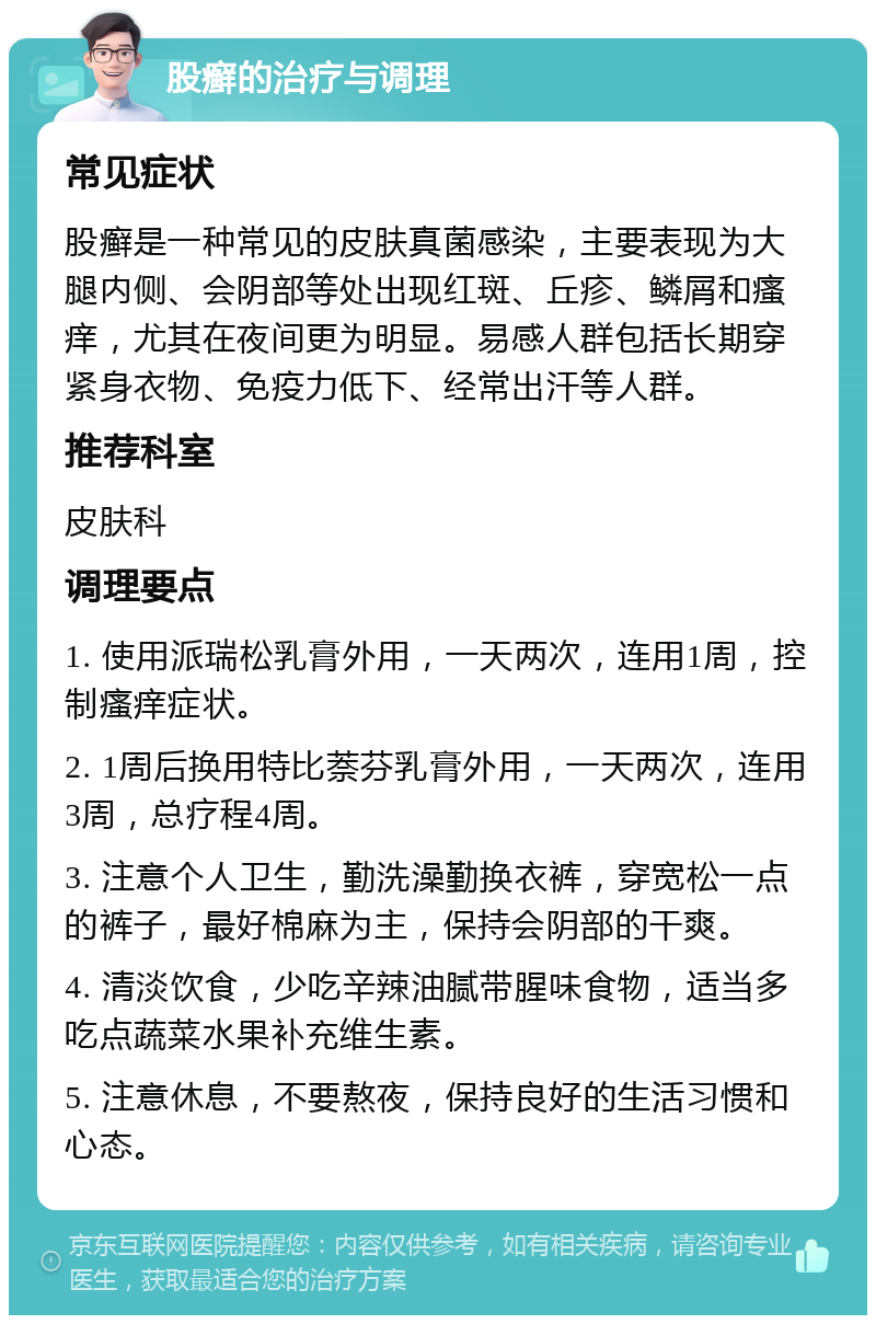 股癣的治疗与调理 常见症状 股癣是一种常见的皮肤真菌感染，主要表现为大腿内侧、会阴部等处出现红斑、丘疹、鳞屑和瘙痒，尤其在夜间更为明显。易感人群包括长期穿紧身衣物、免疫力低下、经常出汗等人群。 推荐科室 皮肤科 调理要点 1. 使用派瑞松乳膏外用，一天两次，连用1周，控制瘙痒症状。 2. 1周后换用特比萘芬乳膏外用，一天两次，连用3周，总疗程4周。 3. 注意个人卫生，勤洗澡勤换衣裤，穿宽松一点的裤子，最好棉麻为主，保持会阴部的干爽。 4. 清淡饮食，少吃辛辣油腻带腥味食物，适当多吃点蔬菜水果补充维生素。 5. 注意休息，不要熬夜，保持良好的生活习惯和心态。