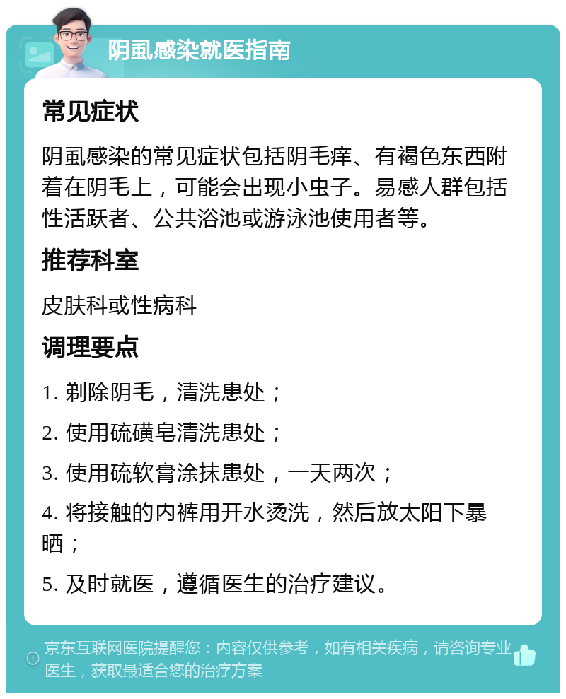 阴虱感染就医指南 常见症状 阴虱感染的常见症状包括阴毛痒、有褐色东西附着在阴毛上，可能会出现小虫子。易感人群包括性活跃者、公共浴池或游泳池使用者等。 推荐科室 皮肤科或性病科 调理要点 1. 剃除阴毛，清洗患处； 2. 使用硫磺皂清洗患处； 3. 使用硫软膏涂抹患处，一天两次； 4. 将接触的内裤用开水烫洗，然后放太阳下暴晒； 5. 及时就医，遵循医生的治疗建议。