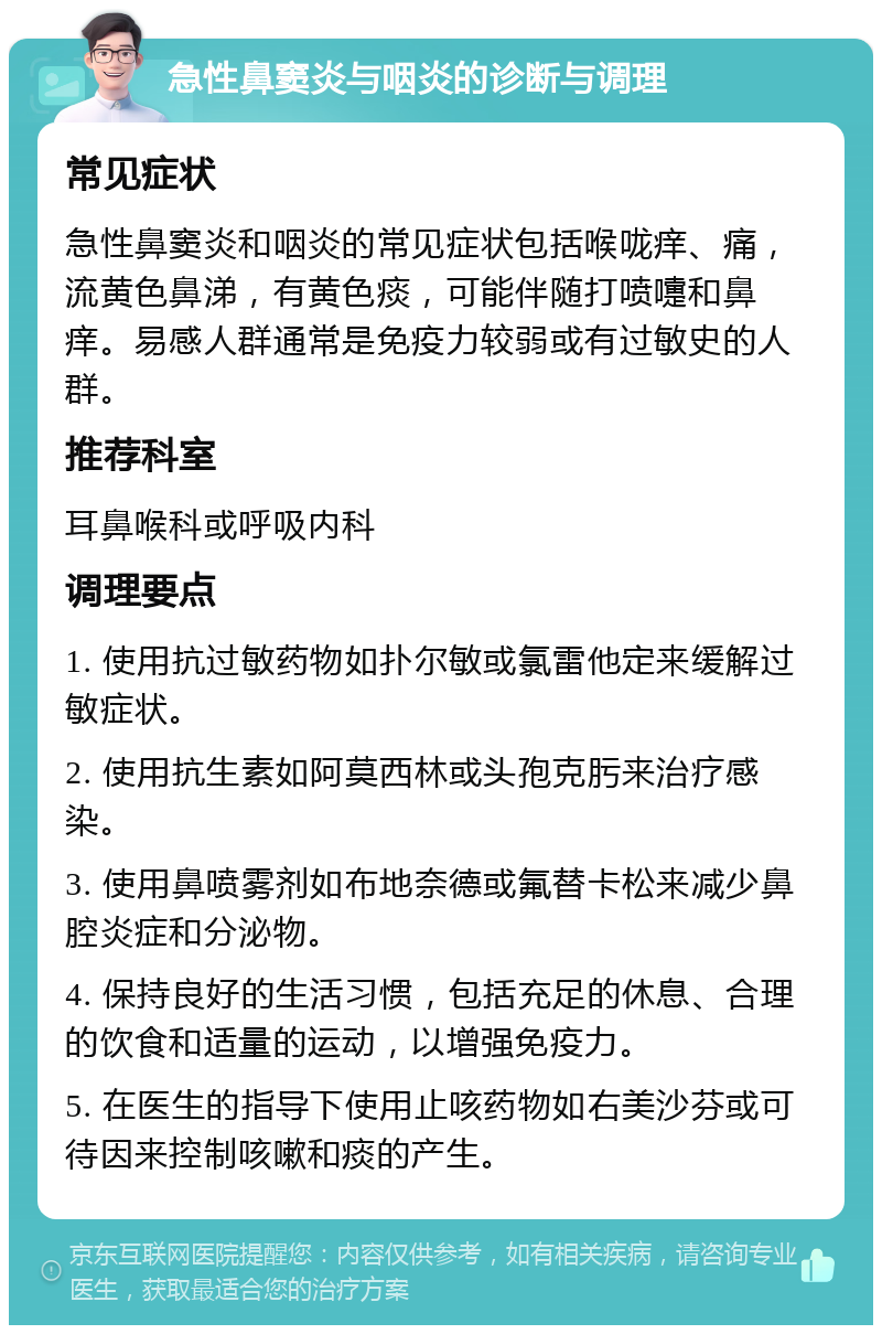 急性鼻窦炎与咽炎的诊断与调理 常见症状 急性鼻窦炎和咽炎的常见症状包括喉咙痒、痛，流黄色鼻涕，有黄色痰，可能伴随打喷嚏和鼻痒。易感人群通常是免疫力较弱或有过敏史的人群。 推荐科室 耳鼻喉科或呼吸内科 调理要点 1. 使用抗过敏药物如扑尔敏或氯雷他定来缓解过敏症状。 2. 使用抗生素如阿莫西林或头孢克肟来治疗感染。 3. 使用鼻喷雾剂如布地奈德或氟替卡松来减少鼻腔炎症和分泌物。 4. 保持良好的生活习惯，包括充足的休息、合理的饮食和适量的运动，以增强免疫力。 5. 在医生的指导下使用止咳药物如右美沙芬或可待因来控制咳嗽和痰的产生。