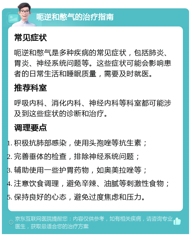 呃逆和憋气的治疗指南 常见症状 呃逆和憋气是多种疾病的常见症状，包括肺炎、胃炎、神经系统问题等。这些症状可能会影响患者的日常生活和睡眠质量，需要及时就医。 推荐科室 呼吸内科、消化内科、神经内科等科室都可能涉及到这些症状的诊断和治疗。 调理要点 积极抗肺部感染，使用头孢唑等抗生素； 完善垂体的检查，排除神经系统问题； 辅助使用一些护胃药物，如奥美拉唑等； 注意饮食调理，避免辛辣、油腻等刺激性食物； 保持良好的心态，避免过度焦虑和压力。