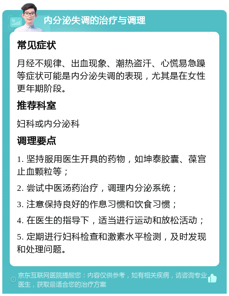 内分泌失调的治疗与调理 常见症状 月经不规律、出血现象、潮热盗汗、心慌易急躁等症状可能是内分泌失调的表现，尤其是在女性更年期阶段。 推荐科室 妇科或内分泌科 调理要点 1. 坚持服用医生开具的药物，如坤泰胶囊、葆宫止血颗粒等； 2. 尝试中医汤药治疗，调理内分泌系统； 3. 注意保持良好的作息习惯和饮食习惯； 4. 在医生的指导下，适当进行运动和放松活动； 5. 定期进行妇科检查和激素水平检测，及时发现和处理问题。