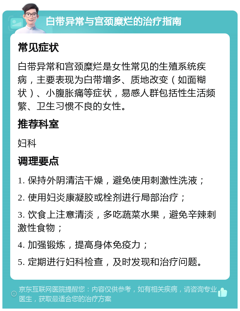 白带异常与宫颈糜烂的治疗指南 常见症状 白带异常和宫颈糜烂是女性常见的生殖系统疾病，主要表现为白带增多、质地改变（如面糊状）、小腹胀痛等症状，易感人群包括性生活频繁、卫生习惯不良的女性。 推荐科室 妇科 调理要点 1. 保持外阴清洁干燥，避免使用刺激性洗液； 2. 使用妇炎康凝胶或栓剂进行局部治疗； 3. 饮食上注意清淡，多吃蔬菜水果，避免辛辣刺激性食物； 4. 加强锻炼，提高身体免疫力； 5. 定期进行妇科检查，及时发现和治疗问题。