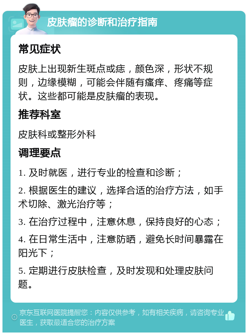 皮肤瘤的诊断和治疗指南 常见症状 皮肤上出现新生斑点或痣，颜色深，形状不规则，边缘模糊，可能会伴随有瘙痒、疼痛等症状。这些都可能是皮肤瘤的表现。 推荐科室 皮肤科或整形外科 调理要点 1. 及时就医，进行专业的检查和诊断； 2. 根据医生的建议，选择合适的治疗方法，如手术切除、激光治疗等； 3. 在治疗过程中，注意休息，保持良好的心态； 4. 在日常生活中，注意防晒，避免长时间暴露在阳光下； 5. 定期进行皮肤检查，及时发现和处理皮肤问题。