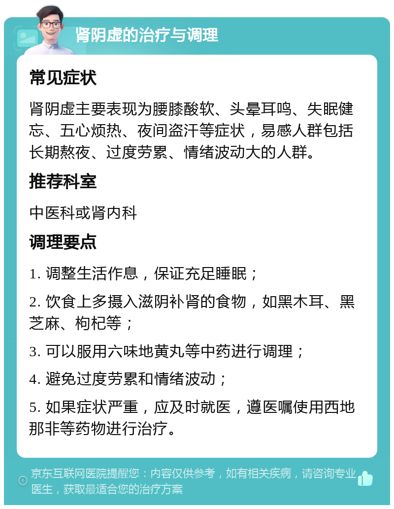 肾阴虚的治疗与调理 常见症状 肾阴虚主要表现为腰膝酸软、头晕耳鸣、失眠健忘、五心烦热、夜间盗汗等症状，易感人群包括长期熬夜、过度劳累、情绪波动大的人群。 推荐科室 中医科或肾内科 调理要点 1. 调整生活作息，保证充足睡眠； 2. 饮食上多摄入滋阴补肾的食物，如黑木耳、黑芝麻、枸杞等； 3. 可以服用六味地黄丸等中药进行调理； 4. 避免过度劳累和情绪波动； 5. 如果症状严重，应及时就医，遵医嘱使用西地那非等药物进行治疗。