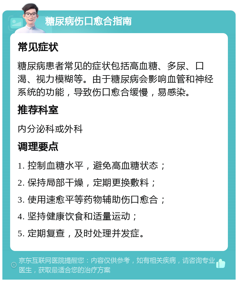 糖尿病伤口愈合指南 常见症状 糖尿病患者常见的症状包括高血糖、多尿、口渴、视力模糊等。由于糖尿病会影响血管和神经系统的功能，导致伤口愈合缓慢，易感染。 推荐科室 内分泌科或外科 调理要点 1. 控制血糖水平，避免高血糖状态； 2. 保持局部干燥，定期更换敷料； 3. 使用速愈平等药物辅助伤口愈合； 4. 坚持健康饮食和适量运动； 5. 定期复查，及时处理并发症。