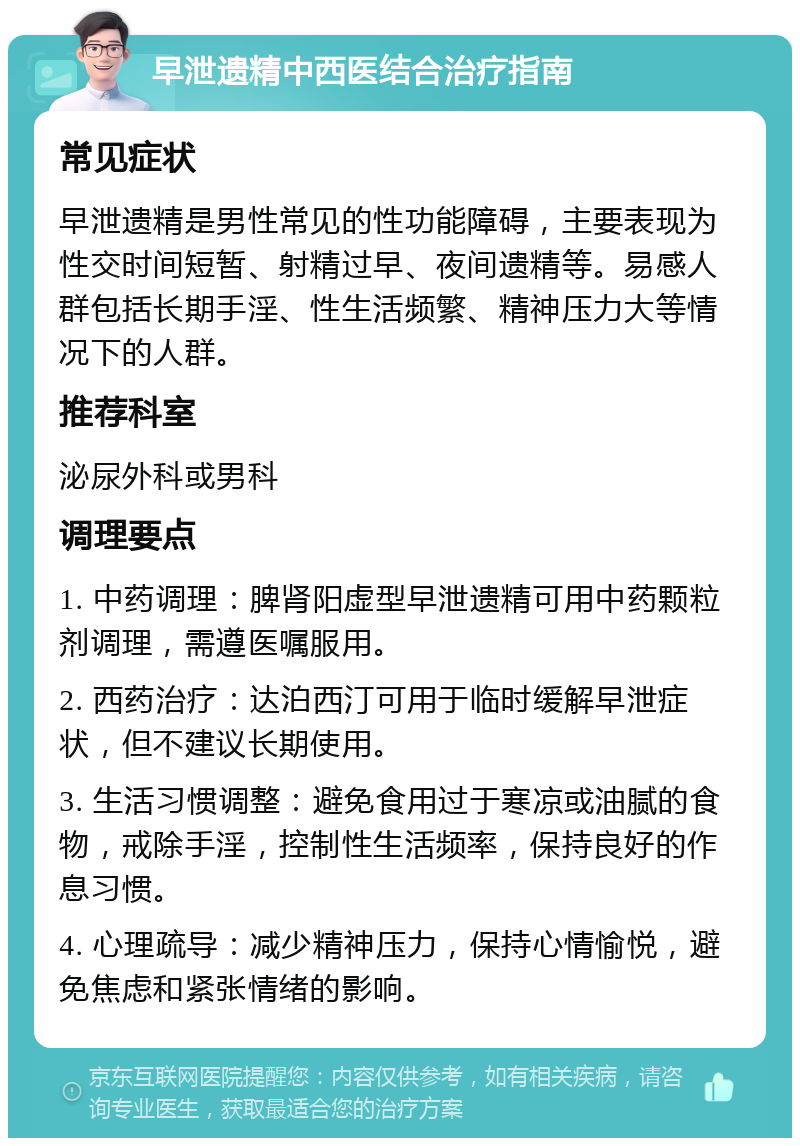 早泄遗精中西医结合治疗指南 常见症状 早泄遗精是男性常见的性功能障碍，主要表现为性交时间短暂、射精过早、夜间遗精等。易感人群包括长期手淫、性生活频繁、精神压力大等情况下的人群。 推荐科室 泌尿外科或男科 调理要点 1. 中药调理：脾肾阳虚型早泄遗精可用中药颗粒剂调理，需遵医嘱服用。 2. 西药治疗：达泊西汀可用于临时缓解早泄症状，但不建议长期使用。 3. 生活习惯调整：避免食用过于寒凉或油腻的食物，戒除手淫，控制性生活频率，保持良好的作息习惯。 4. 心理疏导：减少精神压力，保持心情愉悦，避免焦虑和紧张情绪的影响。