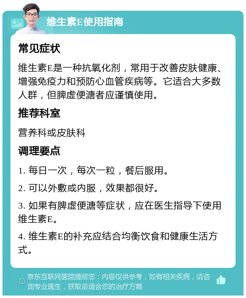 维生素E使用指南 常见症状 维生素E是一种抗氧化剂，常用于改善皮肤健康、增强免疫力和预防心血管疾病等。它适合大多数人群，但脾虚便溏者应谨慎使用。 推荐科室 营养科或皮肤科 调理要点 1. 每日一次，每次一粒，餐后服用。 2. 可以外敷或内服，效果都很好。 3. 如果有脾虚便溏等症状，应在医生指导下使用维生素E。 4. 维生素E的补充应结合均衡饮食和健康生活方式。