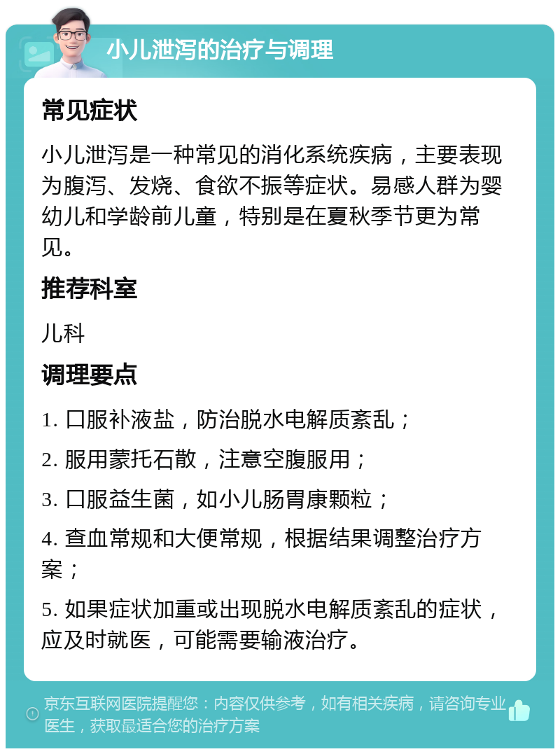 小儿泄泻的治疗与调理 常见症状 小儿泄泻是一种常见的消化系统疾病，主要表现为腹泻、发烧、食欲不振等症状。易感人群为婴幼儿和学龄前儿童，特别是在夏秋季节更为常见。 推荐科室 儿科 调理要点 1. 口服补液盐，防治脱水电解质紊乱； 2. 服用蒙托石散，注意空腹服用； 3. 口服益生菌，如小儿肠胃康颗粒； 4. 查血常规和大便常规，根据结果调整治疗方案； 5. 如果症状加重或出现脱水电解质紊乱的症状，应及时就医，可能需要输液治疗。