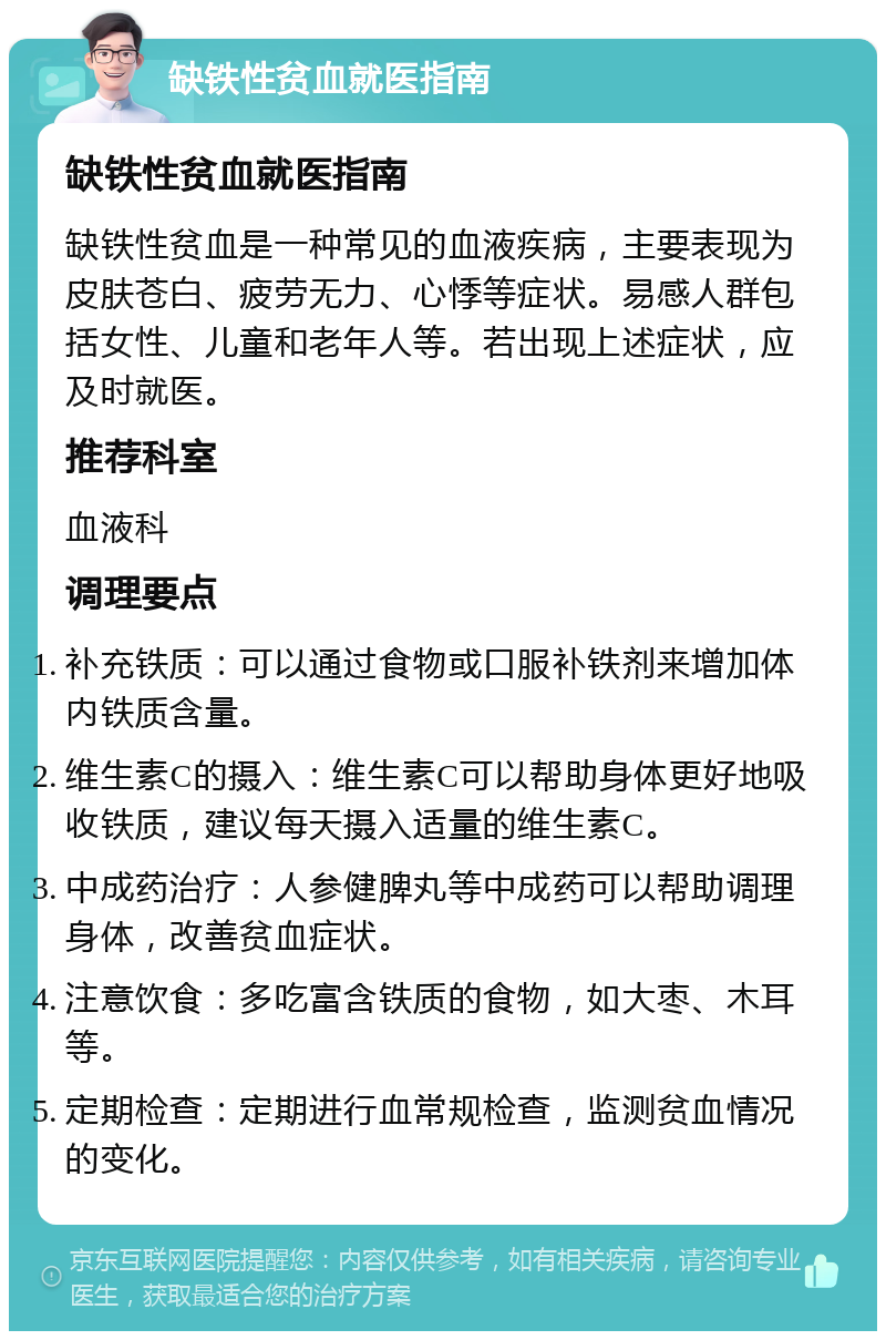 缺铁性贫血就医指南 缺铁性贫血就医指南 缺铁性贫血是一种常见的血液疾病，主要表现为皮肤苍白、疲劳无力、心悸等症状。易感人群包括女性、儿童和老年人等。若出现上述症状，应及时就医。 推荐科室 血液科 调理要点 补充铁质：可以通过食物或口服补铁剂来增加体内铁质含量。 维生素C的摄入：维生素C可以帮助身体更好地吸收铁质，建议每天摄入适量的维生素C。 中成药治疗：人参健脾丸等中成药可以帮助调理身体，改善贫血症状。 注意饮食：多吃富含铁质的食物，如大枣、木耳等。 定期检查：定期进行血常规检查，监测贫血情况的变化。