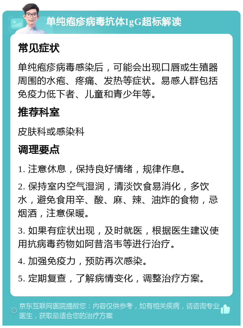 单纯疱疹病毒抗体IgG超标解读 常见症状 单纯疱疹病毒感染后，可能会出现口唇或生殖器周围的水疱、疼痛、发热等症状。易感人群包括免疫力低下者、儿童和青少年等。 推荐科室 皮肤科或感染科 调理要点 1. 注意休息，保持良好情绪，规律作息。 2. 保持室内空气湿润，清淡饮食易消化，多饮水，避免食用辛、酸、麻、辣、油炸的食物，忌烟酒，注意保暖。 3. 如果有症状出现，及时就医，根据医生建议使用抗病毒药物如阿昔洛韦等进行治疗。 4. 加强免疫力，预防再次感染。 5. 定期复查，了解病情变化，调整治疗方案。