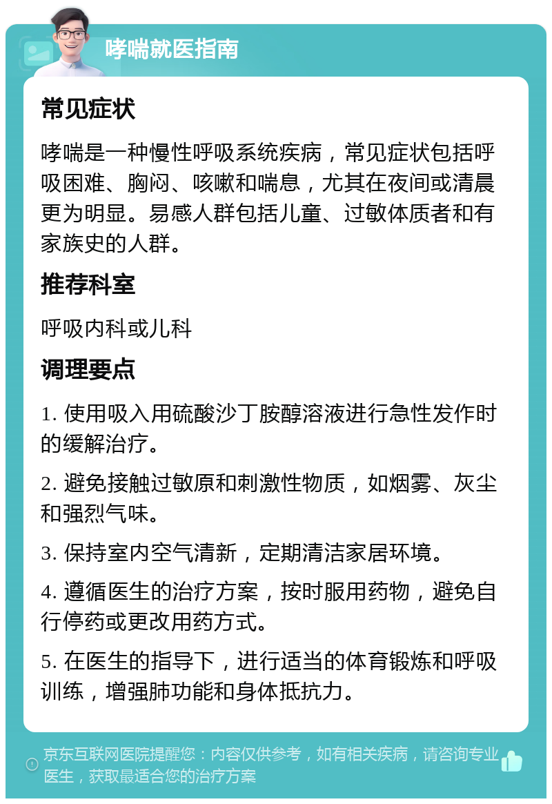 哮喘就医指南 常见症状 哮喘是一种慢性呼吸系统疾病，常见症状包括呼吸困难、胸闷、咳嗽和喘息，尤其在夜间或清晨更为明显。易感人群包括儿童、过敏体质者和有家族史的人群。 推荐科室 呼吸内科或儿科 调理要点 1. 使用吸入用硫酸沙丁胺醇溶液进行急性发作时的缓解治疗。 2. 避免接触过敏原和刺激性物质，如烟雾、灰尘和强烈气味。 3. 保持室内空气清新，定期清洁家居环境。 4. 遵循医生的治疗方案，按时服用药物，避免自行停药或更改用药方式。 5. 在医生的指导下，进行适当的体育锻炼和呼吸训练，增强肺功能和身体抵抗力。