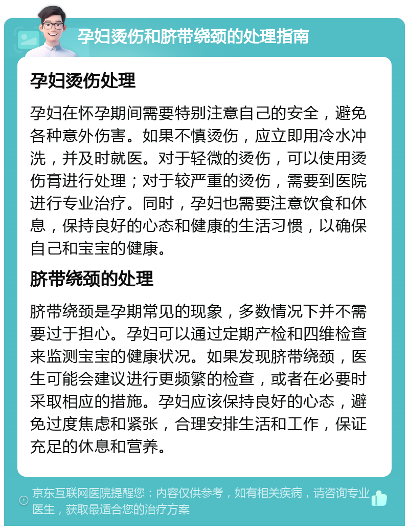 孕妇烫伤和脐带绕颈的处理指南 孕妇烫伤处理 孕妇在怀孕期间需要特别注意自己的安全，避免各种意外伤害。如果不慎烫伤，应立即用冷水冲洗，并及时就医。对于轻微的烫伤，可以使用烫伤膏进行处理；对于较严重的烫伤，需要到医院进行专业治疗。同时，孕妇也需要注意饮食和休息，保持良好的心态和健康的生活习惯，以确保自己和宝宝的健康。 脐带绕颈的处理 脐带绕颈是孕期常见的现象，多数情况下并不需要过于担心。孕妇可以通过定期产检和四维检查来监测宝宝的健康状况。如果发现脐带绕颈，医生可能会建议进行更频繁的检查，或者在必要时采取相应的措施。孕妇应该保持良好的心态，避免过度焦虑和紧张，合理安排生活和工作，保证充足的休息和营养。