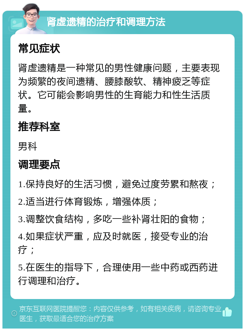 肾虚遗精的治疗和调理方法 常见症状 肾虚遗精是一种常见的男性健康问题，主要表现为频繁的夜间遗精、腰膝酸软、精神疲乏等症状。它可能会影响男性的生育能力和性生活质量。 推荐科室 男科 调理要点 1.保持良好的生活习惯，避免过度劳累和熬夜； 2.适当进行体育锻炼，增强体质； 3.调整饮食结构，多吃一些补肾壮阳的食物； 4.如果症状严重，应及时就医，接受专业的治疗； 5.在医生的指导下，合理使用一些中药或西药进行调理和治疗。