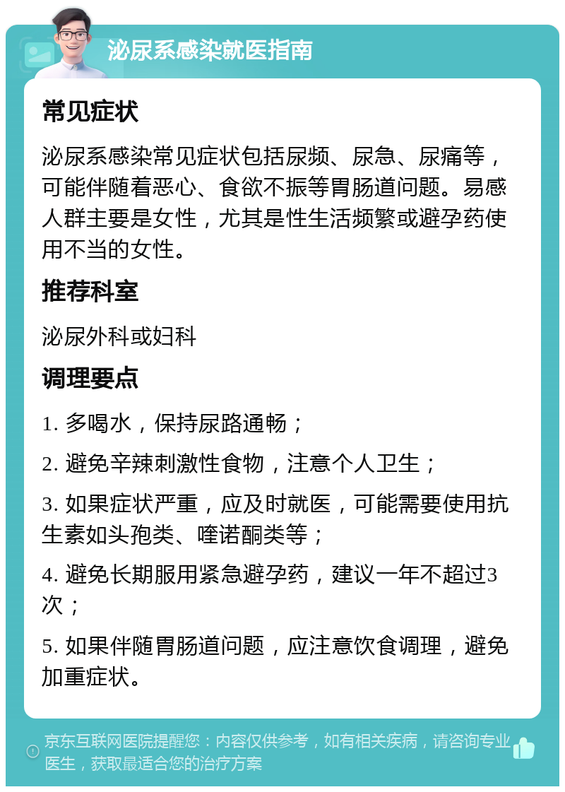 泌尿系感染就医指南 常见症状 泌尿系感染常见症状包括尿频、尿急、尿痛等，可能伴随着恶心、食欲不振等胃肠道问题。易感人群主要是女性，尤其是性生活频繁或避孕药使用不当的女性。 推荐科室 泌尿外科或妇科 调理要点 1. 多喝水，保持尿路通畅； 2. 避免辛辣刺激性食物，注意个人卫生； 3. 如果症状严重，应及时就医，可能需要使用抗生素如头孢类、喹诺酮类等； 4. 避免长期服用紧急避孕药，建议一年不超过3次； 5. 如果伴随胃肠道问题，应注意饮食调理，避免加重症状。