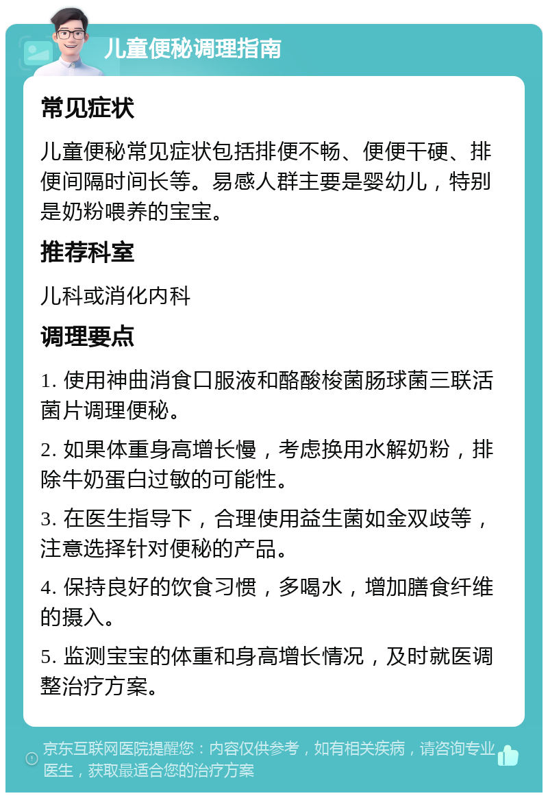 儿童便秘调理指南 常见症状 儿童便秘常见症状包括排便不畅、便便干硬、排便间隔时间长等。易感人群主要是婴幼儿，特别是奶粉喂养的宝宝。 推荐科室 儿科或消化内科 调理要点 1. 使用神曲消食口服液和酪酸梭菌肠球菌三联活菌片调理便秘。 2. 如果体重身高增长慢，考虑换用水解奶粉，排除牛奶蛋白过敏的可能性。 3. 在医生指导下，合理使用益生菌如金双歧等，注意选择针对便秘的产品。 4. 保持良好的饮食习惯，多喝水，增加膳食纤维的摄入。 5. 监测宝宝的体重和身高增长情况，及时就医调整治疗方案。