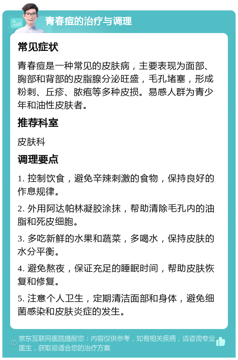 青春痘的治疗与调理 常见症状 青春痘是一种常见的皮肤病，主要表现为面部、胸部和背部的皮脂腺分泌旺盛，毛孔堵塞，形成粉刺、丘疹、脓疱等多种皮损。易感人群为青少年和油性皮肤者。 推荐科室 皮肤科 调理要点 1. 控制饮食，避免辛辣刺激的食物，保持良好的作息规律。 2. 外用阿达帕林凝胶涂抹，帮助清除毛孔内的油脂和死皮细胞。 3. 多吃新鲜的水果和蔬菜，多喝水，保持皮肤的水分平衡。 4. 避免熬夜，保证充足的睡眠时间，帮助皮肤恢复和修复。 5. 注意个人卫生，定期清洁面部和身体，避免细菌感染和皮肤炎症的发生。