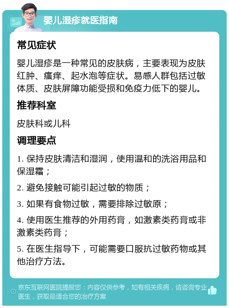 婴儿湿疹就医指南 常见症状 婴儿湿疹是一种常见的皮肤病，主要表现为皮肤红肿、瘙痒、起水泡等症状。易感人群包括过敏体质、皮肤屏障功能受损和免疫力低下的婴儿。 推荐科室 皮肤科或儿科 调理要点 1. 保持皮肤清洁和湿润，使用温和的洗浴用品和保湿霜； 2. 避免接触可能引起过敏的物质； 3. 如果有食物过敏，需要排除过敏原； 4. 使用医生推荐的外用药膏，如激素类药膏或非激素类药膏； 5. 在医生指导下，可能需要口服抗过敏药物或其他治疗方法。