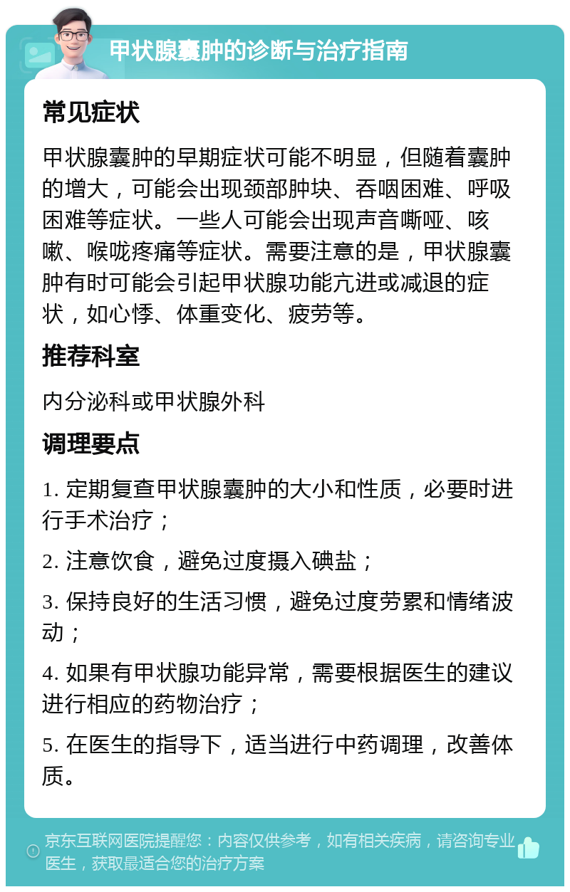 甲状腺囊肿的诊断与治疗指南 常见症状 甲状腺囊肿的早期症状可能不明显，但随着囊肿的增大，可能会出现颈部肿块、吞咽困难、呼吸困难等症状。一些人可能会出现声音嘶哑、咳嗽、喉咙疼痛等症状。需要注意的是，甲状腺囊肿有时可能会引起甲状腺功能亢进或减退的症状，如心悸、体重变化、疲劳等。 推荐科室 内分泌科或甲状腺外科 调理要点 1. 定期复查甲状腺囊肿的大小和性质，必要时进行手术治疗； 2. 注意饮食，避免过度摄入碘盐； 3. 保持良好的生活习惯，避免过度劳累和情绪波动； 4. 如果有甲状腺功能异常，需要根据医生的建议进行相应的药物治疗； 5. 在医生的指导下，适当进行中药调理，改善体质。