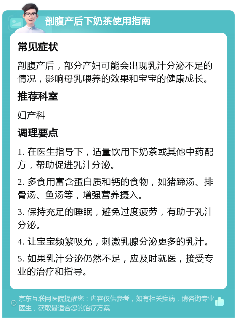 剖腹产后下奶茶使用指南 常见症状 剖腹产后，部分产妇可能会出现乳汁分泌不足的情况，影响母乳喂养的效果和宝宝的健康成长。 推荐科室 妇产科 调理要点 1. 在医生指导下，适量饮用下奶茶或其他中药配方，帮助促进乳汁分泌。 2. 多食用富含蛋白质和钙的食物，如猪蹄汤、排骨汤、鱼汤等，增强营养摄入。 3. 保持充足的睡眠，避免过度疲劳，有助于乳汁分泌。 4. 让宝宝频繁吸允，刺激乳腺分泌更多的乳汁。 5. 如果乳汁分泌仍然不足，应及时就医，接受专业的治疗和指导。