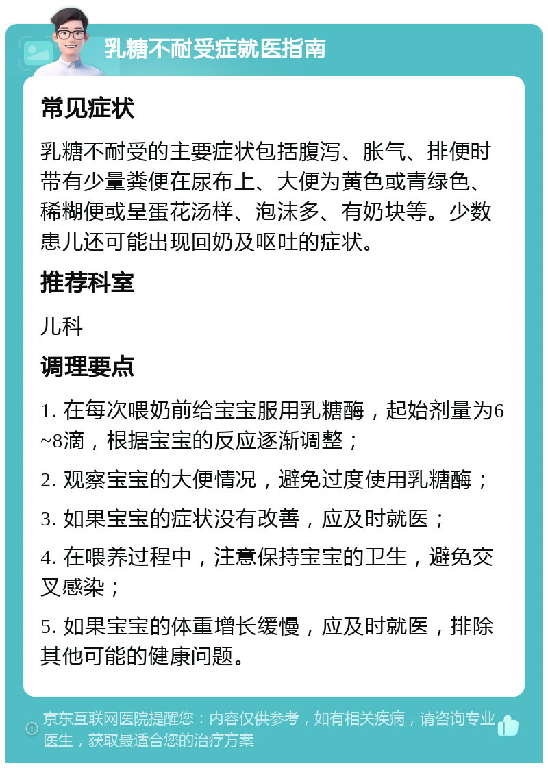 乳糖不耐受症就医指南 常见症状 乳糖不耐受的主要症状包括腹泻、胀气、排便时带有少量粪便在尿布上、大便为黄色或青绿色、稀糊便或呈蛋花汤样、泡沫多、有奶块等。少数患儿还可能出现回奶及呕吐的症状。 推荐科室 儿科 调理要点 1. 在每次喂奶前给宝宝服用乳糖酶，起始剂量为6~8滴，根据宝宝的反应逐渐调整； 2. 观察宝宝的大便情况，避免过度使用乳糖酶； 3. 如果宝宝的症状没有改善，应及时就医； 4. 在喂养过程中，注意保持宝宝的卫生，避免交叉感染； 5. 如果宝宝的体重增长缓慢，应及时就医，排除其他可能的健康问题。