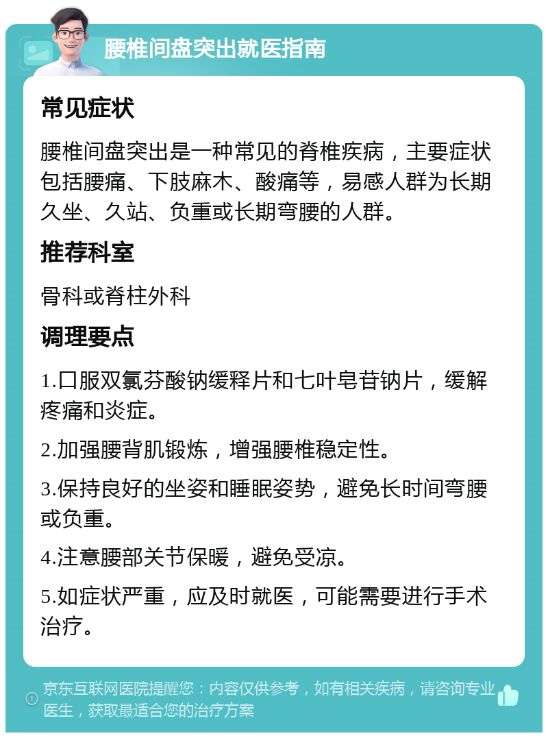 腰椎间盘突出就医指南 常见症状 腰椎间盘突出是一种常见的脊椎疾病，主要症状包括腰痛、下肢麻木、酸痛等，易感人群为长期久坐、久站、负重或长期弯腰的人群。 推荐科室 骨科或脊柱外科 调理要点 1.口服双氯芬酸钠缓释片和七叶皂苷钠片，缓解疼痛和炎症。 2.加强腰背肌锻炼，增强腰椎稳定性。 3.保持良好的坐姿和睡眠姿势，避免长时间弯腰或负重。 4.注意腰部关节保暖，避免受凉。 5.如症状严重，应及时就医，可能需要进行手术治疗。