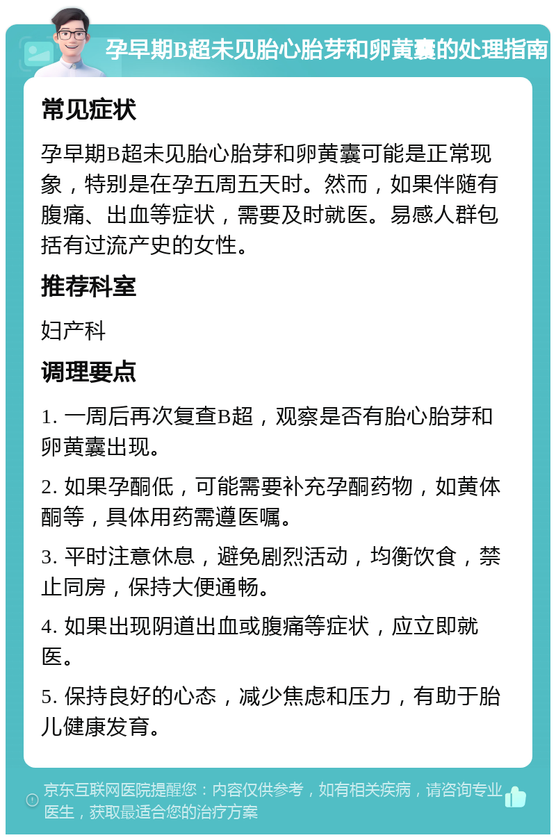 孕早期B超未见胎心胎芽和卵黄囊的处理指南 常见症状 孕早期B超未见胎心胎芽和卵黄囊可能是正常现象，特别是在孕五周五天时。然而，如果伴随有腹痛、出血等症状，需要及时就医。易感人群包括有过流产史的女性。 推荐科室 妇产科 调理要点 1. 一周后再次复查B超，观察是否有胎心胎芽和卵黄囊出现。 2. 如果孕酮低，可能需要补充孕酮药物，如黄体酮等，具体用药需遵医嘱。 3. 平时注意休息，避免剧烈活动，均衡饮食，禁止同房，保持大便通畅。 4. 如果出现阴道出血或腹痛等症状，应立即就医。 5. 保持良好的心态，减少焦虑和压力，有助于胎儿健康发育。