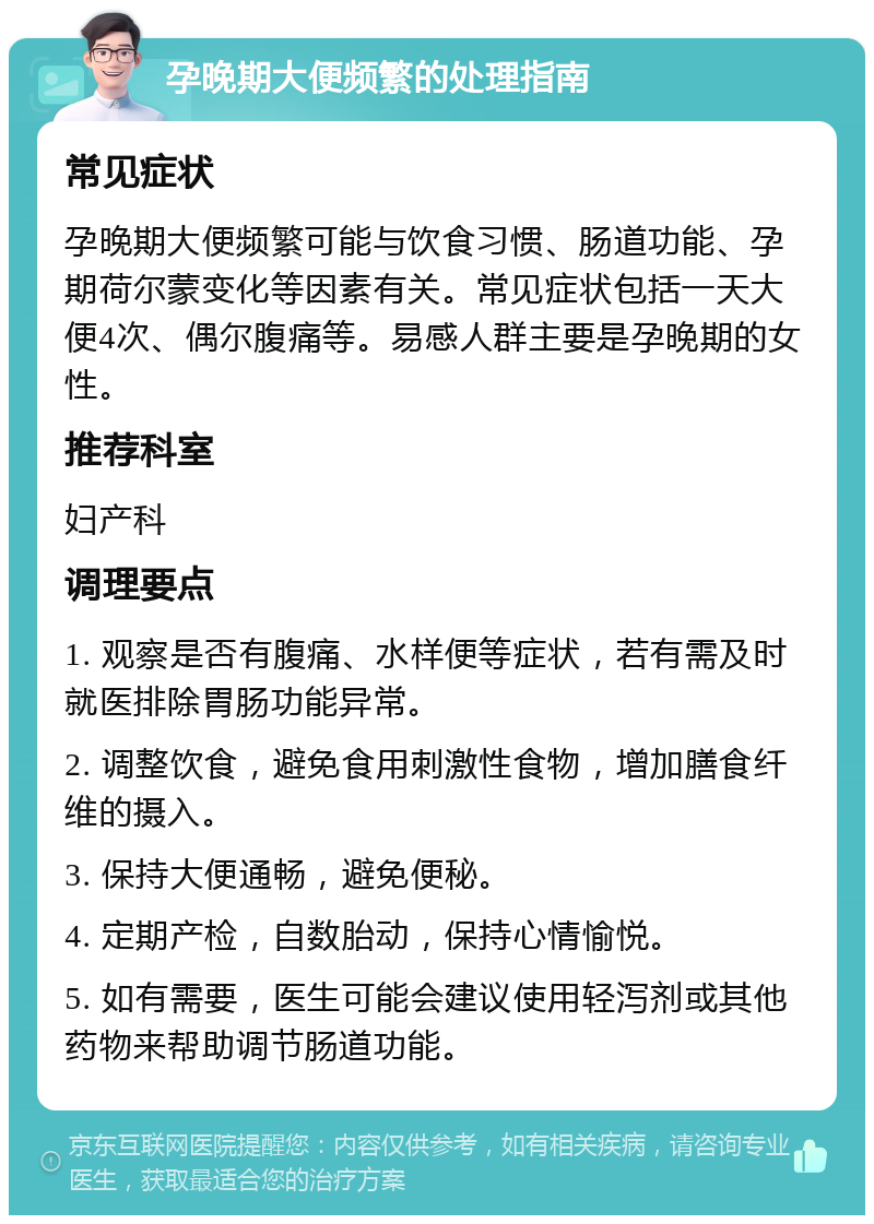 孕晚期大便频繁的处理指南 常见症状 孕晚期大便频繁可能与饮食习惯、肠道功能、孕期荷尔蒙变化等因素有关。常见症状包括一天大便4次、偶尔腹痛等。易感人群主要是孕晚期的女性。 推荐科室 妇产科 调理要点 1. 观察是否有腹痛、水样便等症状，若有需及时就医排除胃肠功能异常。 2. 调整饮食，避免食用刺激性食物，增加膳食纤维的摄入。 3. 保持大便通畅，避免便秘。 4. 定期产检，自数胎动，保持心情愉悦。 5. 如有需要，医生可能会建议使用轻泻剂或其他药物来帮助调节肠道功能。