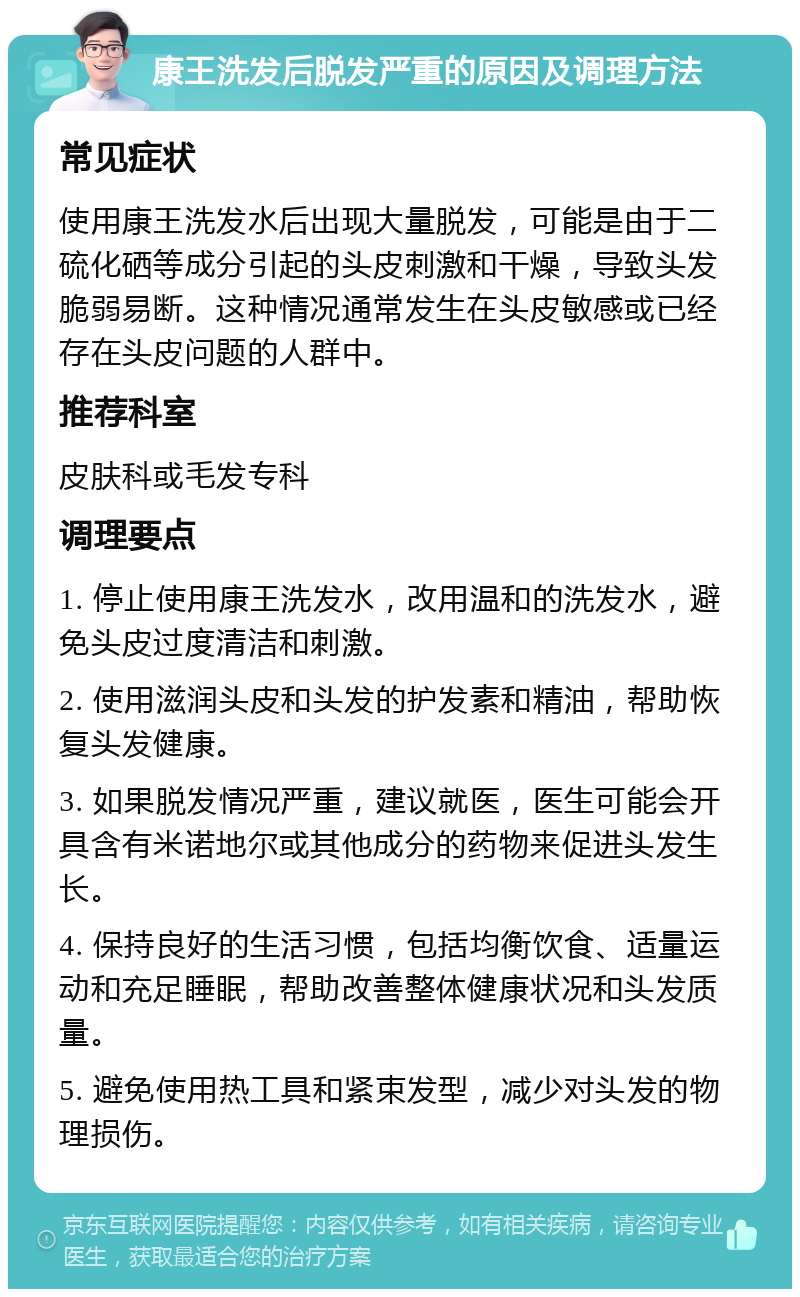 康王洗发后脱发严重的原因及调理方法 常见症状 使用康王洗发水后出现大量脱发，可能是由于二硫化硒等成分引起的头皮刺激和干燥，导致头发脆弱易断。这种情况通常发生在头皮敏感或已经存在头皮问题的人群中。 推荐科室 皮肤科或毛发专科 调理要点 1. 停止使用康王洗发水，改用温和的洗发水，避免头皮过度清洁和刺激。 2. 使用滋润头皮和头发的护发素和精油，帮助恢复头发健康。 3. 如果脱发情况严重，建议就医，医生可能会开具含有米诺地尔或其他成分的药物来促进头发生长。 4. 保持良好的生活习惯，包括均衡饮食、适量运动和充足睡眠，帮助改善整体健康状况和头发质量。 5. 避免使用热工具和紧束发型，减少对头发的物理损伤。