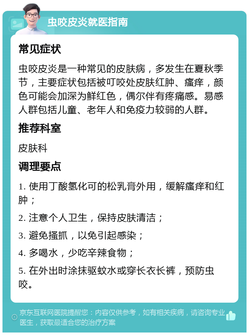 虫咬皮炎就医指南 常见症状 虫咬皮炎是一种常见的皮肤病，多发生在夏秋季节，主要症状包括被叮咬处皮肤红肿、瘙痒，颜色可能会加深为鲜红色，偶尔伴有疼痛感。易感人群包括儿童、老年人和免疫力较弱的人群。 推荐科室 皮肤科 调理要点 1. 使用丁酸氢化可的松乳膏外用，缓解瘙痒和红肿； 2. 注意个人卫生，保持皮肤清洁； 3. 避免搔抓，以免引起感染； 4. 多喝水，少吃辛辣食物； 5. 在外出时涂抹驱蚊水或穿长衣长裤，预防虫咬。