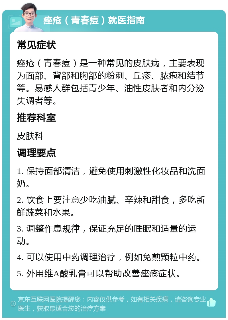 痤疮（青春痘）就医指南 常见症状 痤疮（青春痘）是一种常见的皮肤病，主要表现为面部、背部和胸部的粉刺、丘疹、脓疱和结节等。易感人群包括青少年、油性皮肤者和内分泌失调者等。 推荐科室 皮肤科 调理要点 1. 保持面部清洁，避免使用刺激性化妆品和洗面奶。 2. 饮食上要注意少吃油腻、辛辣和甜食，多吃新鲜蔬菜和水果。 3. 调整作息规律，保证充足的睡眠和适量的运动。 4. 可以使用中药调理治疗，例如免煎颗粒中药。 5. 外用维A酸乳膏可以帮助改善痤疮症状。