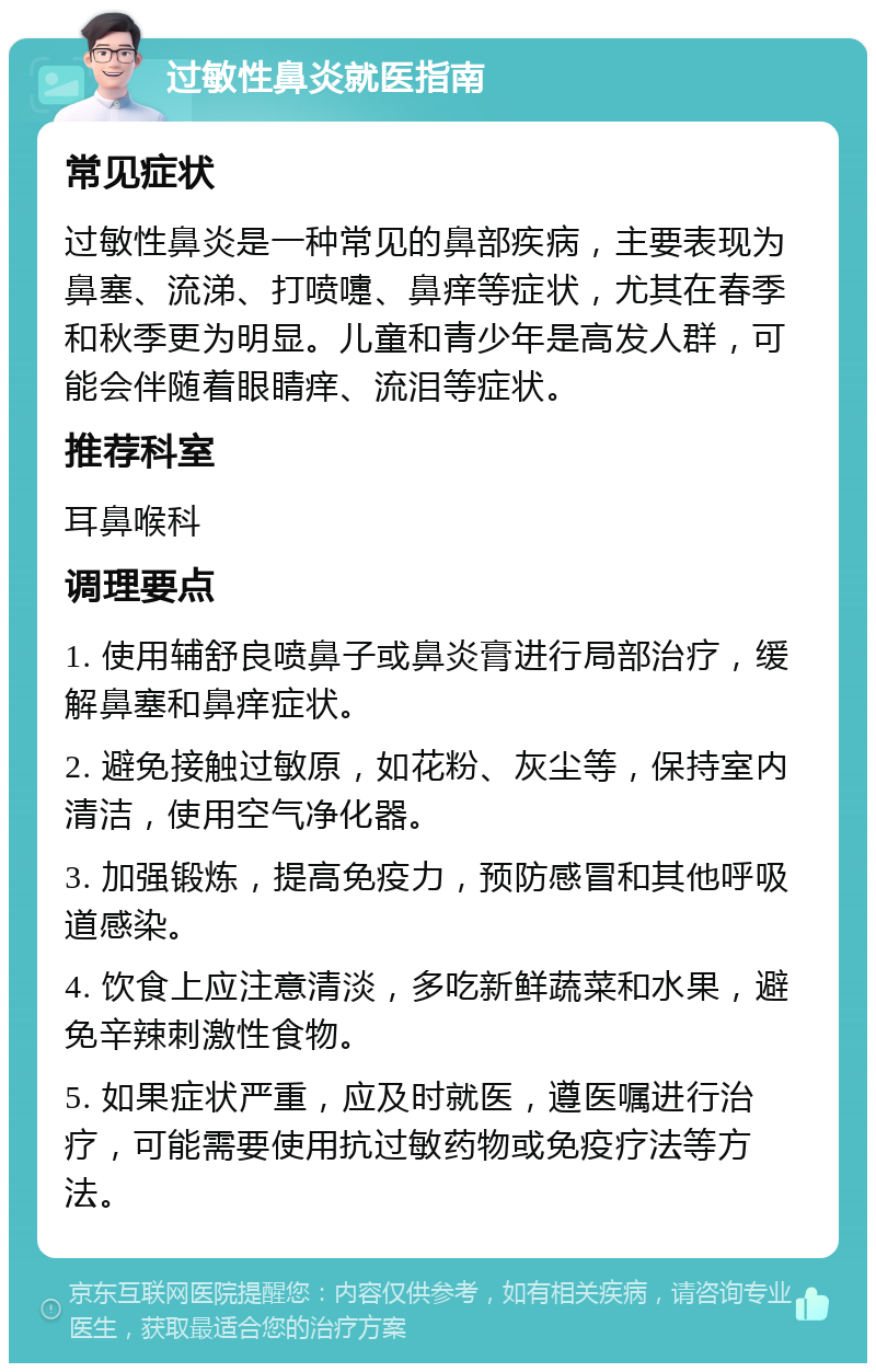 过敏性鼻炎就医指南 常见症状 过敏性鼻炎是一种常见的鼻部疾病，主要表现为鼻塞、流涕、打喷嚏、鼻痒等症状，尤其在春季和秋季更为明显。儿童和青少年是高发人群，可能会伴随着眼睛痒、流泪等症状。 推荐科室 耳鼻喉科 调理要点 1. 使用辅舒良喷鼻子或鼻炎膏进行局部治疗，缓解鼻塞和鼻痒症状。 2. 避免接触过敏原，如花粉、灰尘等，保持室内清洁，使用空气净化器。 3. 加强锻炼，提高免疫力，预防感冒和其他呼吸道感染。 4. 饮食上应注意清淡，多吃新鲜蔬菜和水果，避免辛辣刺激性食物。 5. 如果症状严重，应及时就医，遵医嘱进行治疗，可能需要使用抗过敏药物或免疫疗法等方法。