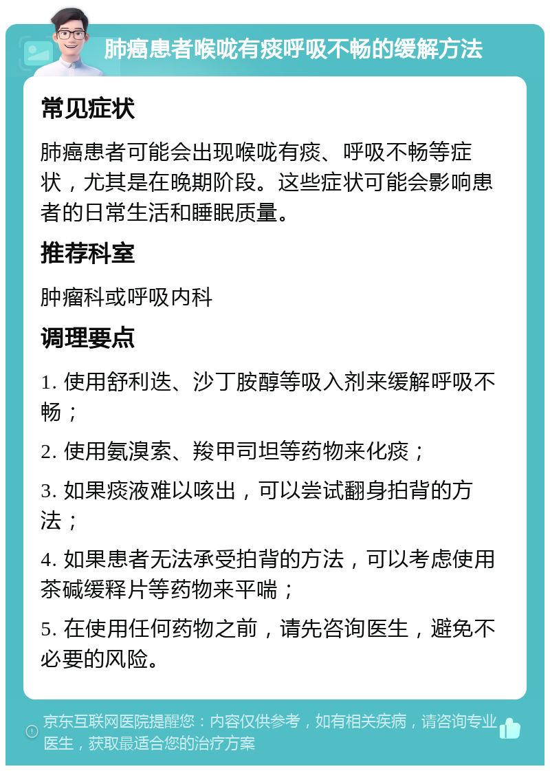 肺癌患者喉咙有痰呼吸不畅的缓解方法 常见症状 肺癌患者可能会出现喉咙有痰、呼吸不畅等症状，尤其是在晚期阶段。这些症状可能会影响患者的日常生活和睡眠质量。 推荐科室 肿瘤科或呼吸内科 调理要点 1. 使用舒利迭、沙丁胺醇等吸入剂来缓解呼吸不畅； 2. 使用氨溴索、羧甲司坦等药物来化痰； 3. 如果痰液难以咳出，可以尝试翻身拍背的方法； 4. 如果患者无法承受拍背的方法，可以考虑使用茶碱缓释片等药物来平喘； 5. 在使用任何药物之前，请先咨询医生，避免不必要的风险。